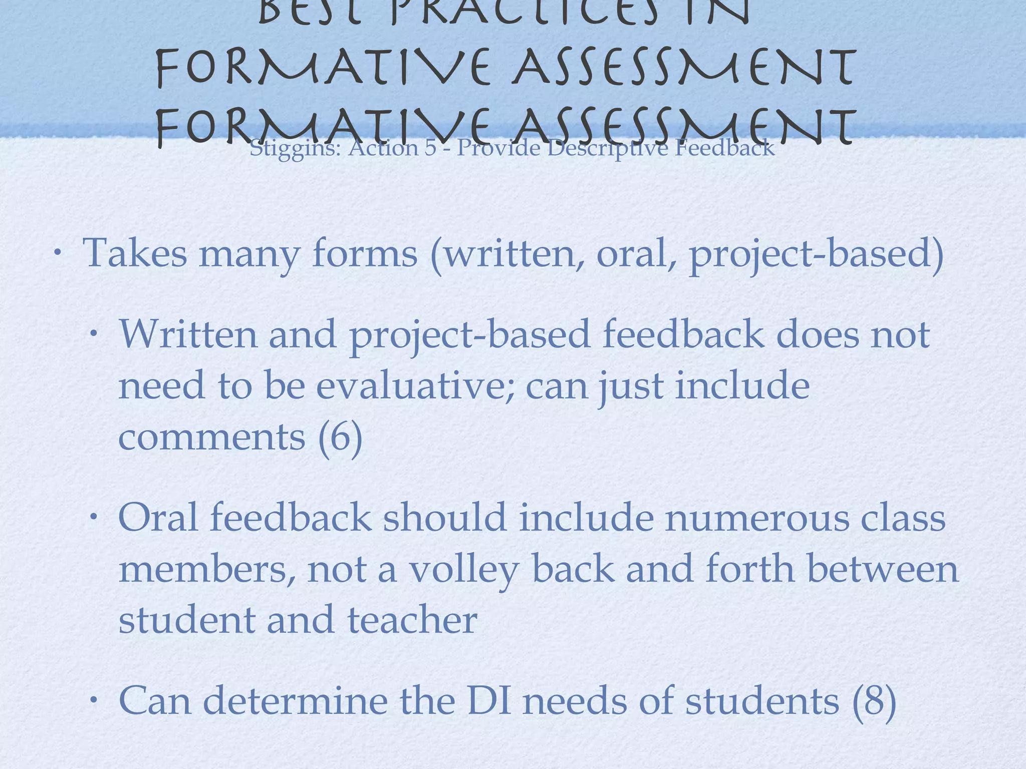 BEST PRACTICES IN  FORMATIVE ASSESSMENT  FORMATIVE ASSESSMENT  Takes many forms (written, oral, project-based) Written and project-based feedback does not need to be evaluative; can just include comments (6) Oral feedback should include numerous class members, not a volley back and forth between student and teacher  Can determine the DI needs of students (8) Stiggins: Action 5 - Provide Descriptive Feedback 