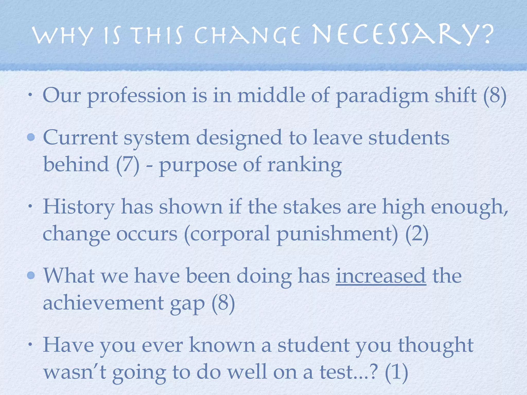 Why is this change  necessary? Our profession is in middle of paradigm shift (8) Current system designed to leave students behind (7) - purpose of ranking History has shown if the stakes are high enough, change occurs (corporal punishment) (2) What we have been doing has  increased  the achievement gap (8) Have you ever known a student you thought wasn’t going to do well on a test...? (1) 