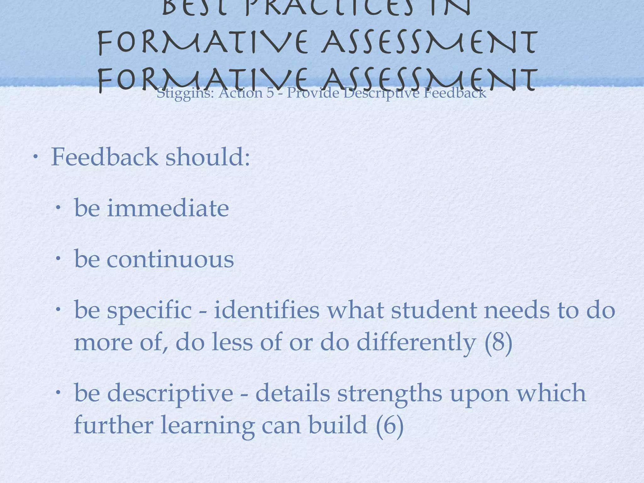 BEST PRACTICES IN  FORMATIVE ASSESSMENT  FORMATIVE ASSESSMENT  Feedback should: be immediate  be continuous be specific - identifies what student needs to do more of, do less of or do differently (8) be descriptive - details strengths upon which further learning can build (6) Stiggins: Action 5 - Provide Descriptive Feedback 