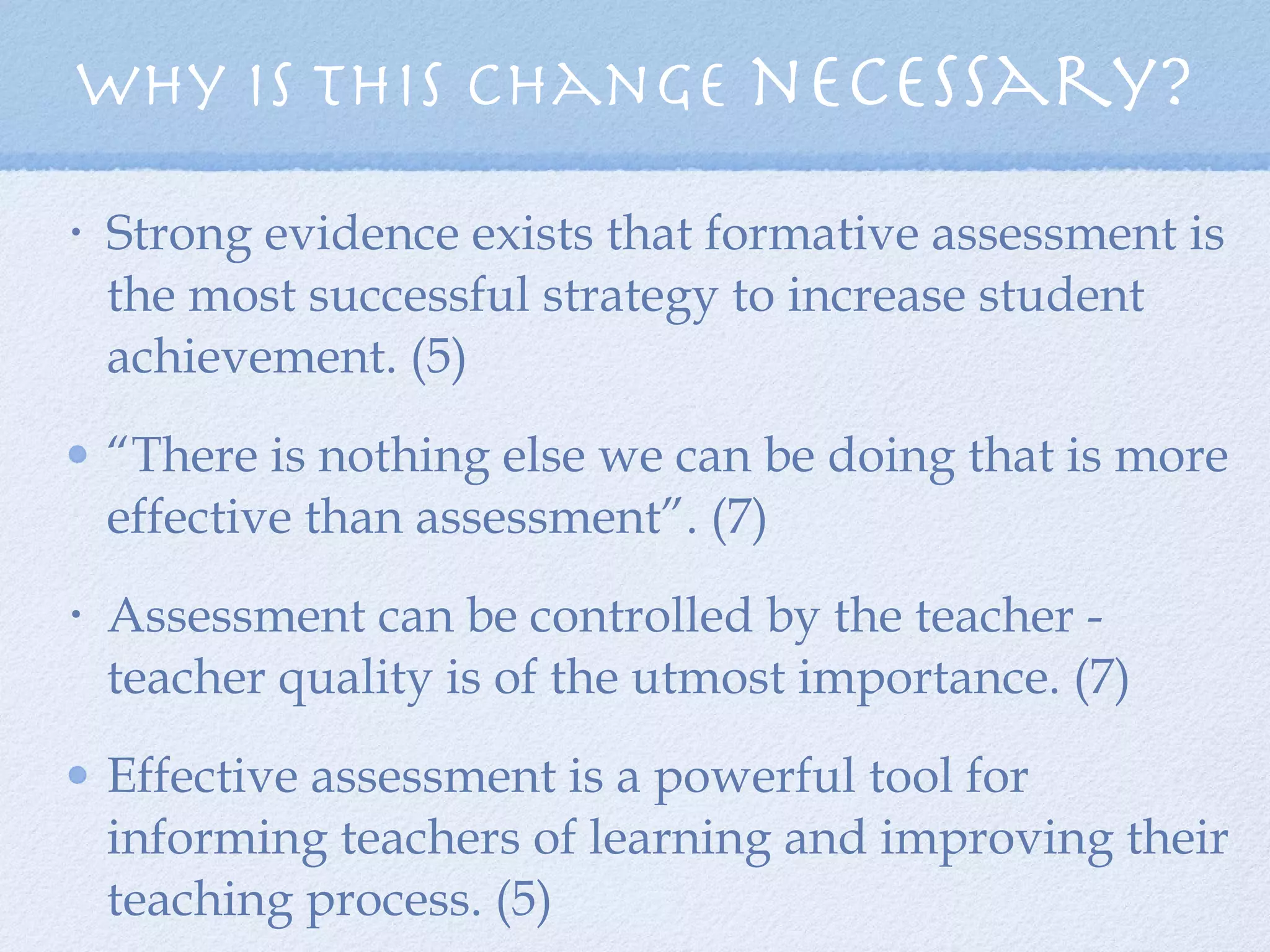 Strong evidence exists that formative assessment is the most successful strategy to increase student achievement. (5)  “ There is nothing else we can be doing that is more effective than assessment”. (7) Assessment can be controlled by the teacher - teacher quality is of the utmost importance. (7) Effective assessment is a powerful tool for informing teachers of learning and improving their teaching process. (5) Why is this change  necessary? 