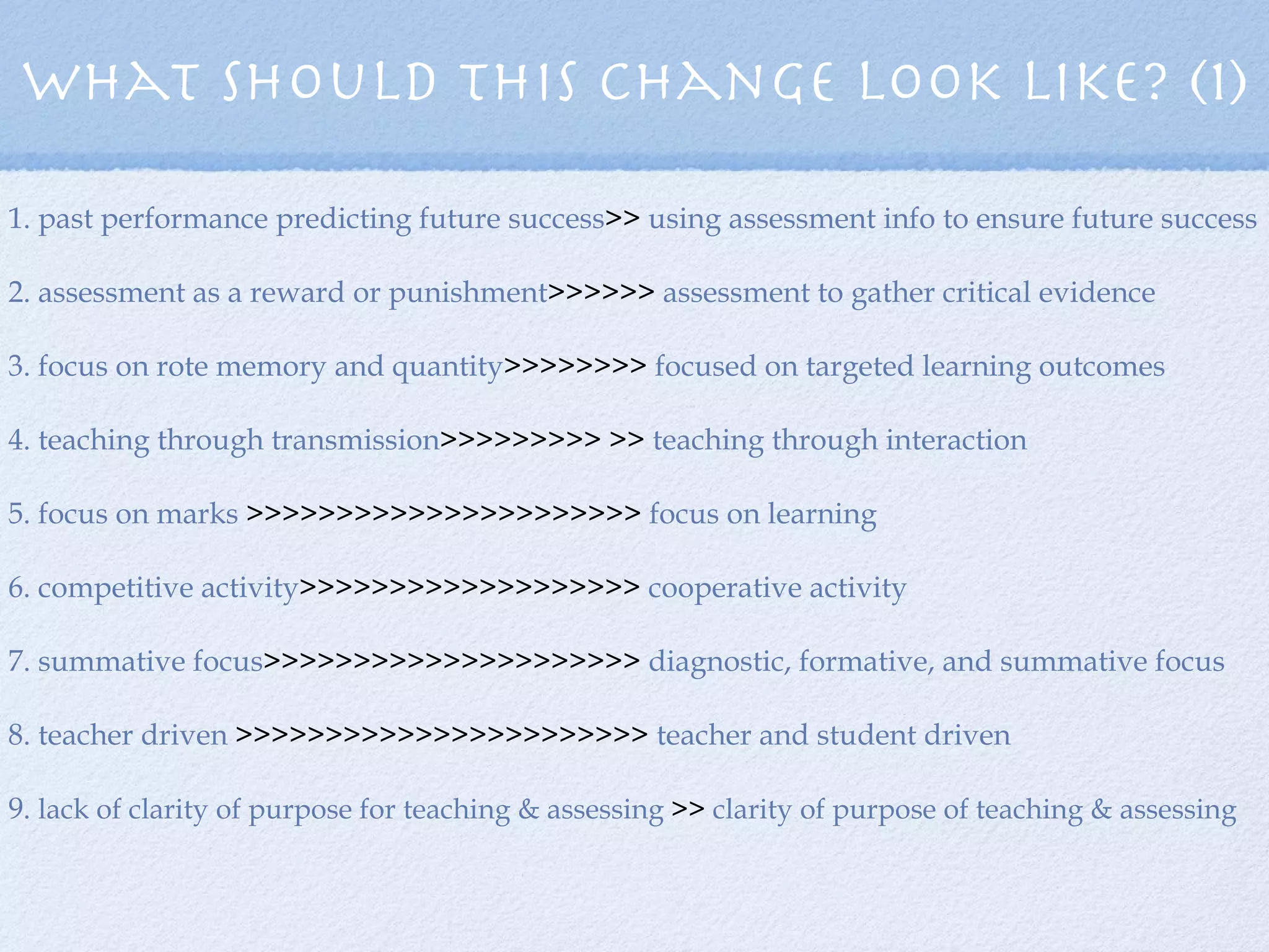 What should this change look like? (1) 1. past performance predicting future success >>  using assessment info to ensure future success 2. assessment as a reward or punishment >>>>>>  assessment to gather critical evidence 3. focus on rote memory and quantity >>>>>>>>  focused on targeted learning outcomes 4. teaching through transmission >>>>>>>>> >>  teaching through interaction 5. focus on marks  >>>>>>>>>>>>>>>>>>>>>>  focus on learning 6. competitive activity >>>>>>>>>>>>>>>>>>>  cooperative activity 7. summative focus >>>>>>>>>>>>>>>>>>>>>  diagnostic, formative, and summative focus 8. teacher driven  >>>>>>>>>>>>>>>>>>>>>>>  teacher and student driven 9.  lack of clarity of purpose for teaching & assessing  >>  clarity of purpose of teaching & assessing 