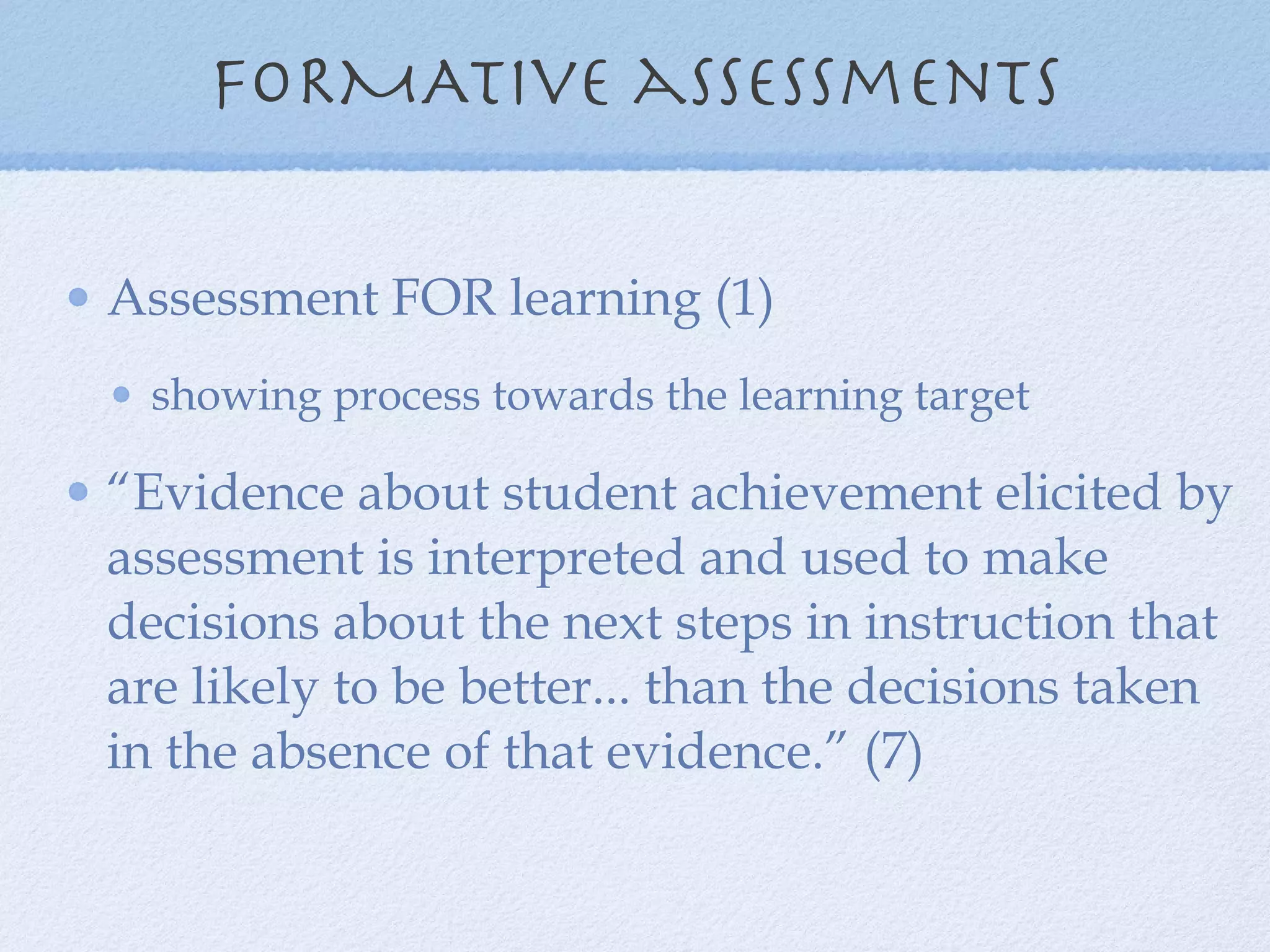 FORMATive assessments Assessment FOR learning (1) showing process towards the learning target “ Evidence about student achievement elicited by assessment is interpreted and used to make decisions about the next steps in instruction that are likely to be better... than the decisions taken in the absence of that evidence.” (7) 
