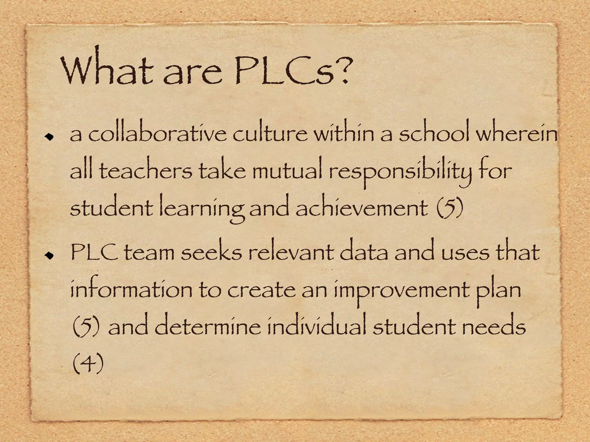 What are PLCs? a collaborative culture within a school wherein all teachers take mutual responsibility for student learning and achievement (5) PLC team seeks relevant data and uses that information to create an improvement plan (5) and determine individual student needs (4) 