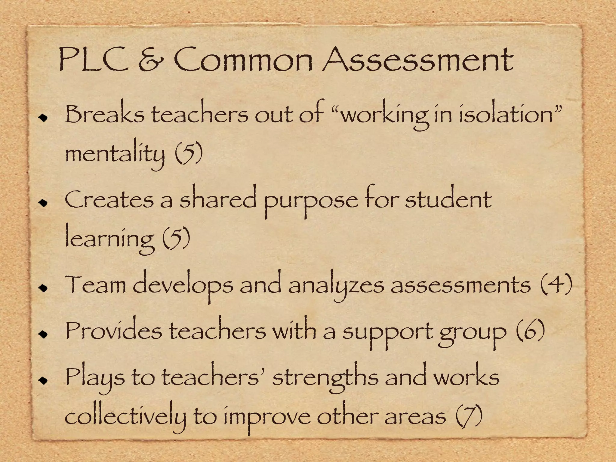 PLC & Common Assessment Breaks teachers out of “working in isolation” mentality (5) Creates a shared purpose for student learning (5) Team develops and analyzes assessments (4) Provides teachers with a support group (6) Plays to teachers’ strengths and works collectively to improve other areas (7) 