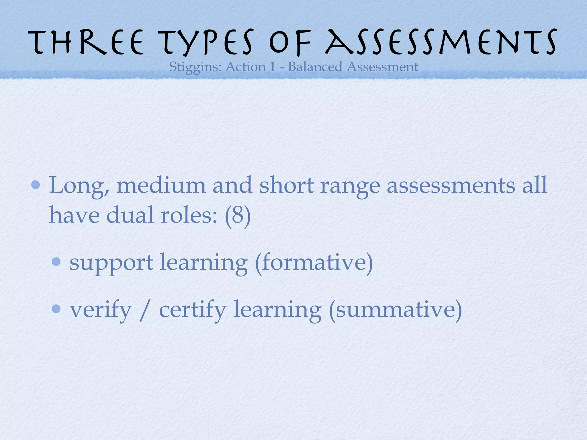 Long, medium and short range assessments all have dual roles: (8) support learning (formative) verify / certify learning (summative) three types of assessments Stiggins: Action 1 - Balanced Assessment 