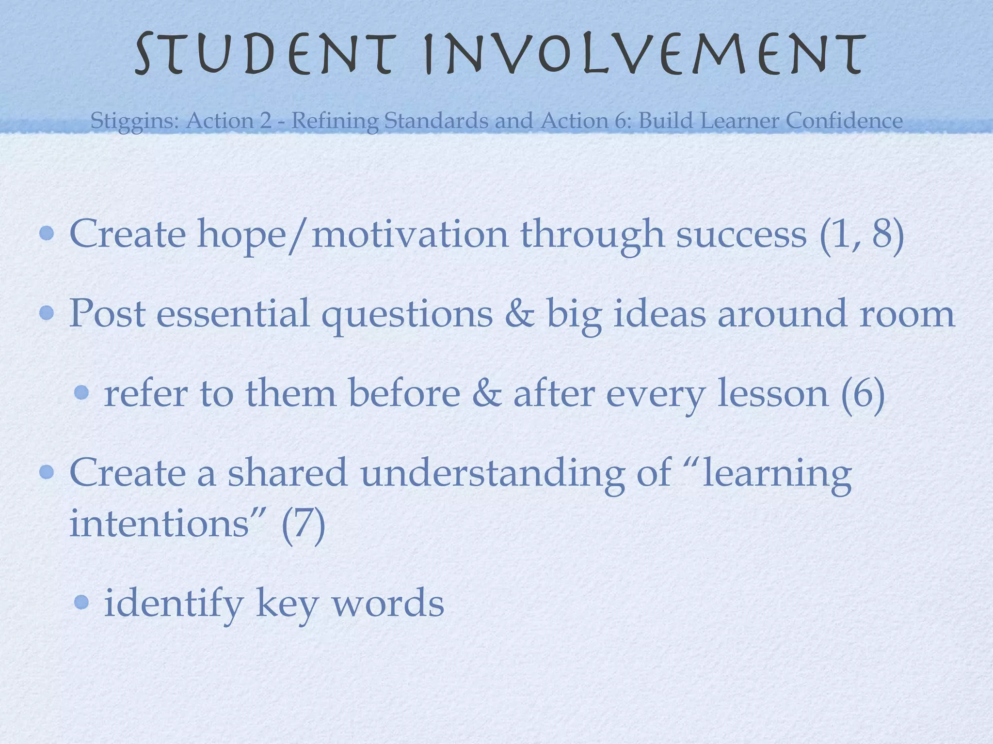 Student involvement Create hope/motivation through success (1, 8) Post essential questions & big ideas around room refer to them before & after every lesson (6) Create a shared understanding of “learning intentions” (7) identify key words  Stiggins: Action 2 - Refining Standards and Action 6: Build Learner Confidence 