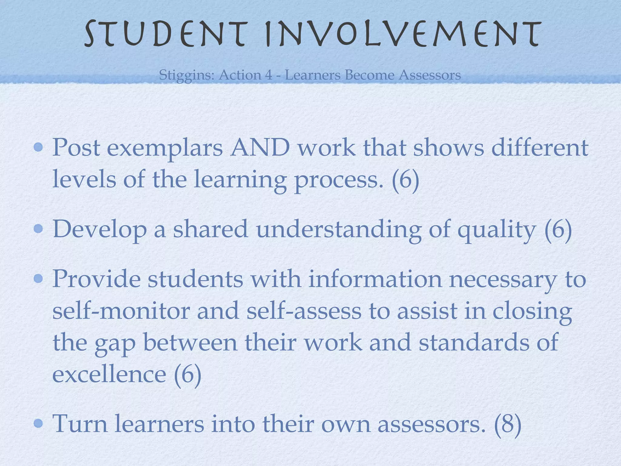 Post exemplars AND work that shows different levels of the learning process. (6) Develop a shared understanding of quality (6) Provide students with information necessary to self-monitor and self-assess to assist in closing the gap between their work and standards of excellence (6) Turn learners into their own assessors. (8) Student involvement Stiggins: Action 4 - Learners Become Assessors 