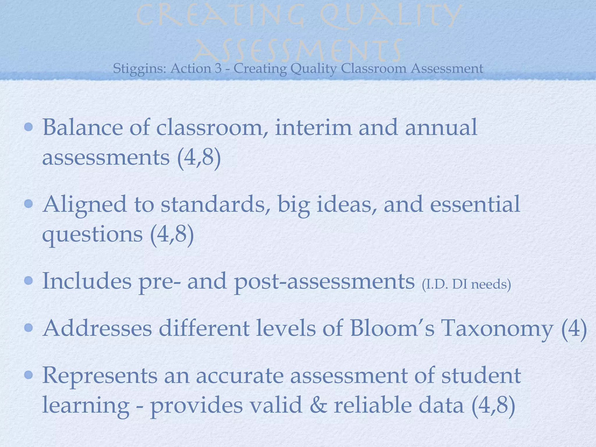 Creating quality assessments Balance of classroom, interim and annual assessments (4,8) Aligned to standards, big ideas, and essential questions (4,8) Includes pre- and post-assessments  (I.D. DI needs) Addresses different levels of Bloom’s Taxonomy (4) Represents an accurate assessment of student learning - provides valid & reliable data (4,8) Stiggins: Action 3 - Creating Quality Classroom Assessment 