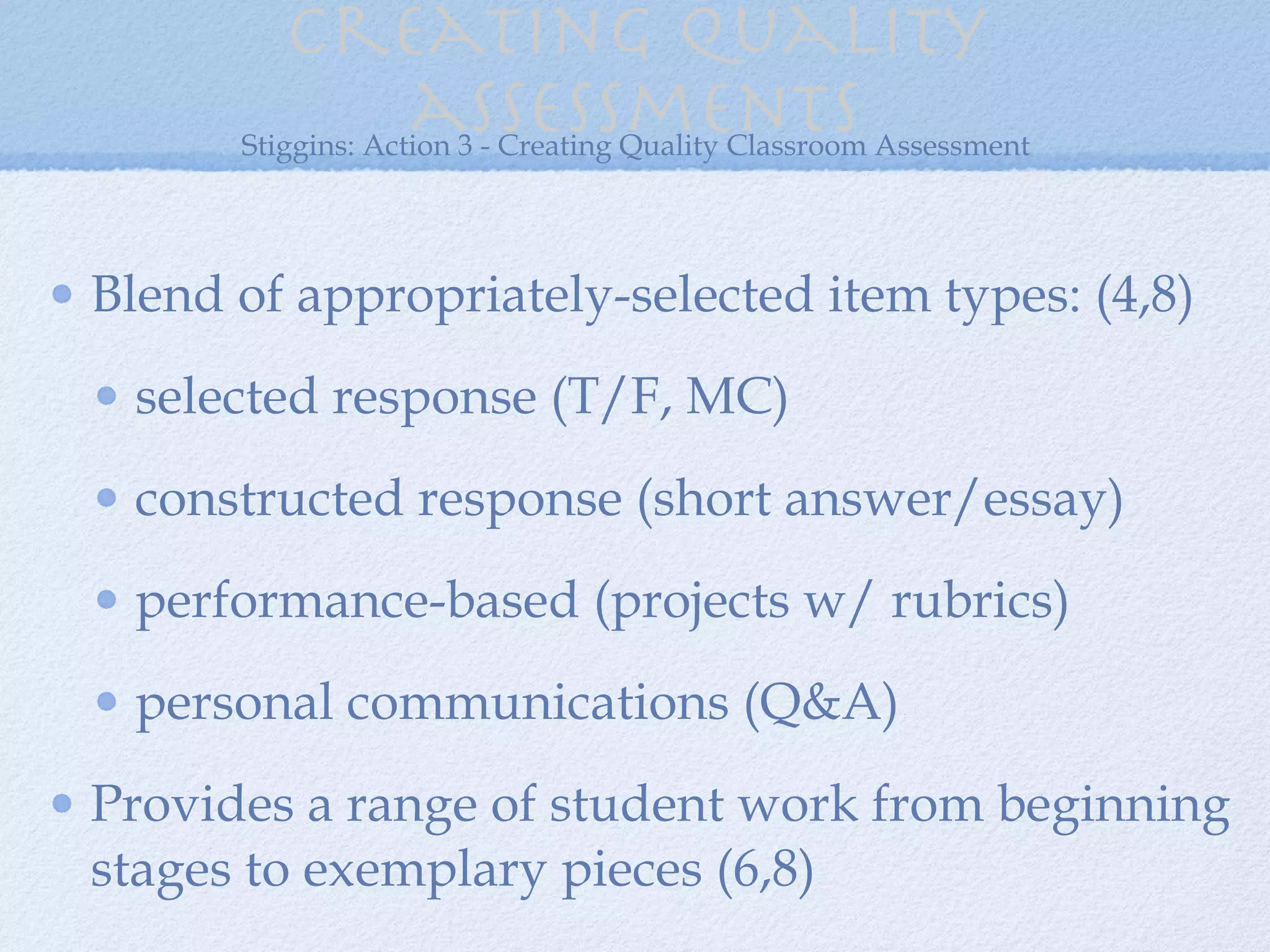 Creating quality assessments Blend of appropriately-selected item types: (4,8) selected response (T/F, MC) constructed response (short answer/essay) performance-based (projects w/ rubrics) personal communications (Q&A) Provides a range of student work from beginning stages to exemplary pieces (6,8) Stiggins: Action 3 - Creating Quality Classroom Assessment 
