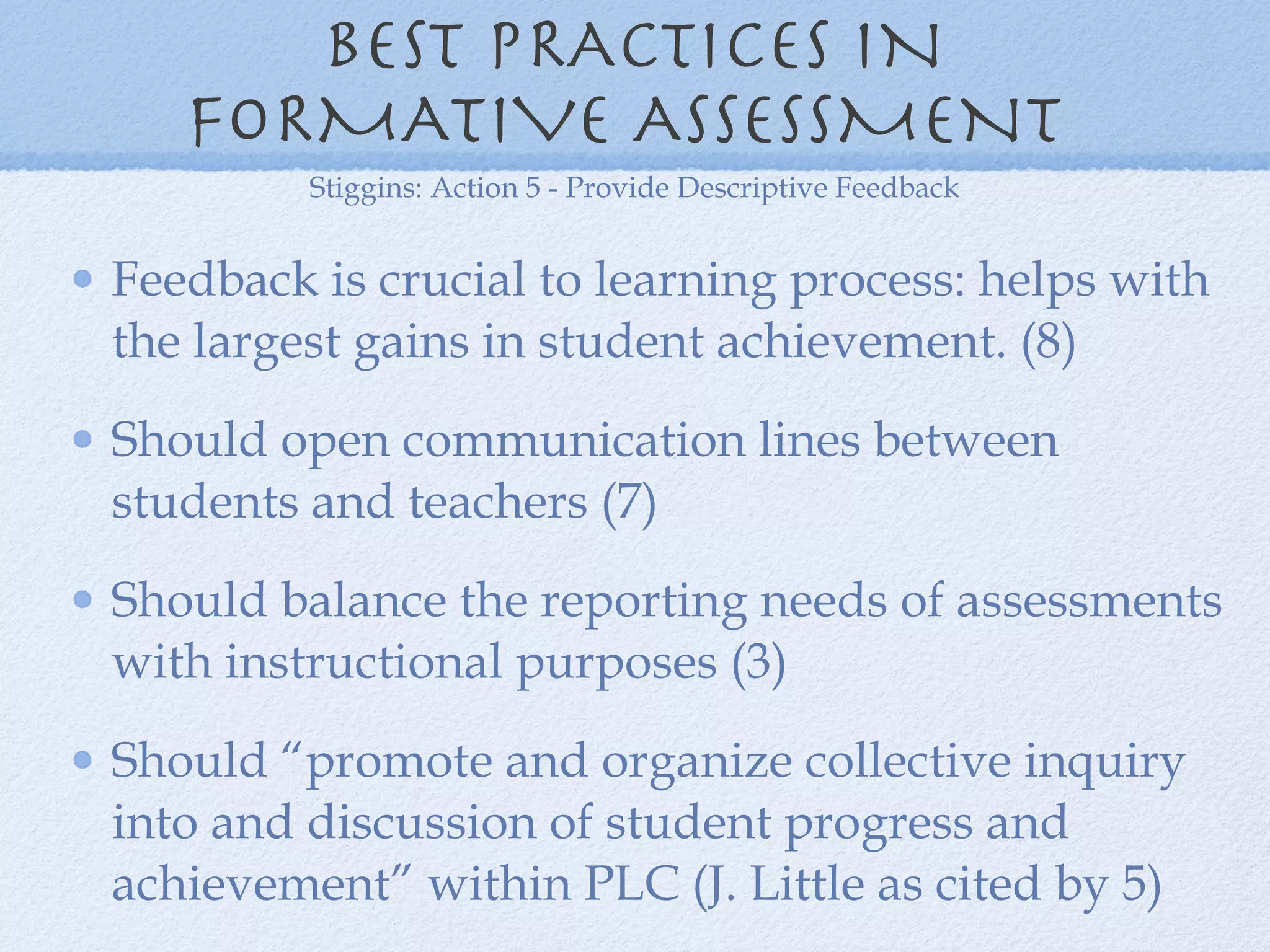 BEST PRACTICES IN FORMATIVE ASSESSMENT  Feedback is crucial to learning process: helps with the largest gains in student achievement. (8) Should open communication lines between students and teachers (7) Should balance the reporting needs of assessments with instructional purposes (3) Should “promote and organize collective inquiry into and discussion of student progress and achievement” within PLC (J. Little as cited by 5) Stiggins: Action 5 - Provide Descriptive Feedback 