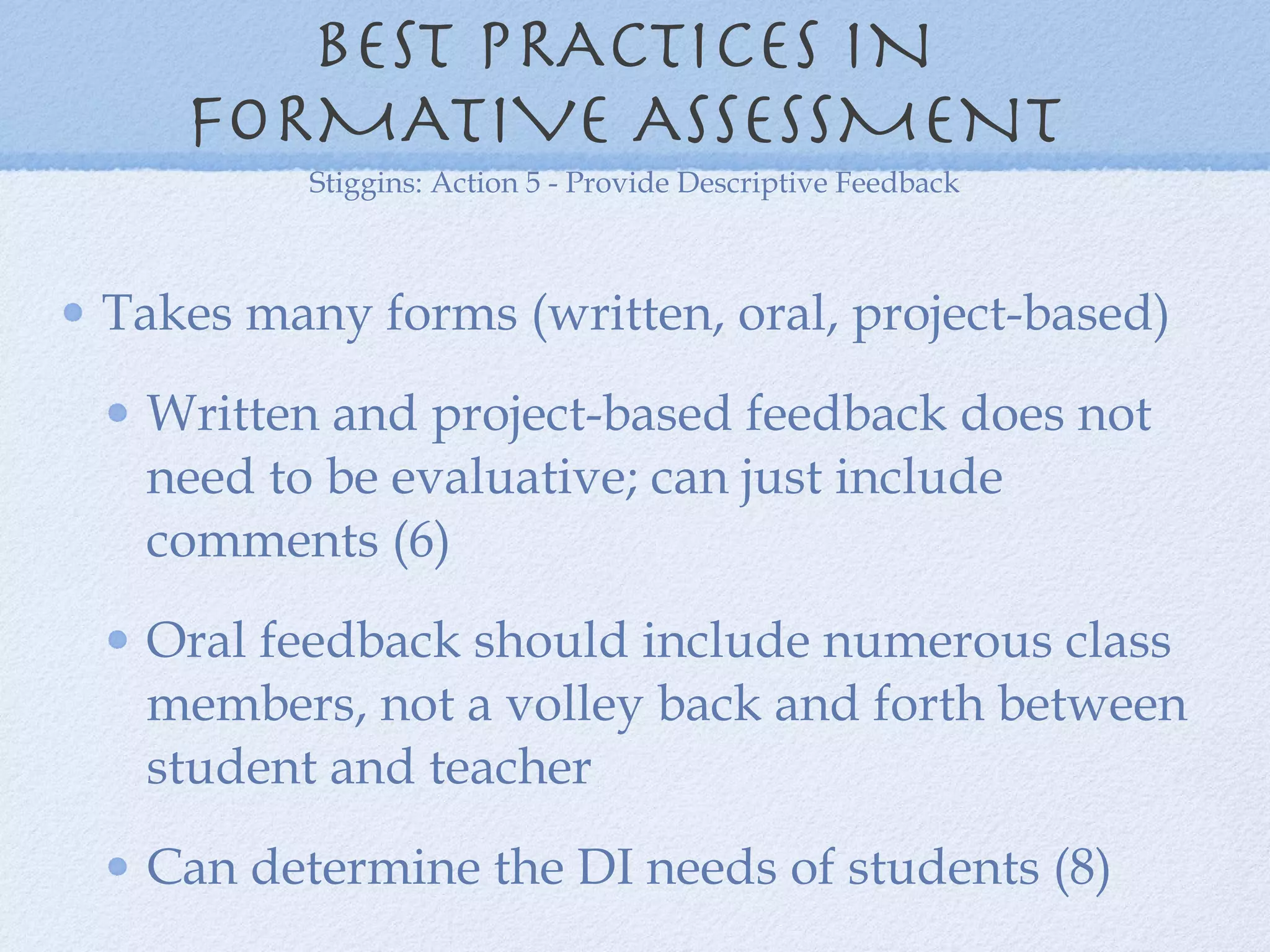 BEST PRACTICES IN  FORMATIVE ASSESSMENT  Takes many forms (written, oral, project-based) Written and project-based feedback does not need to be evaluative; can just include comments (6) Oral feedback should include numerous class members, not a volley back and forth between student and teacher  Can determine the DI needs of students (8) Stiggins: Action 5 - Provide Descriptive Feedback 