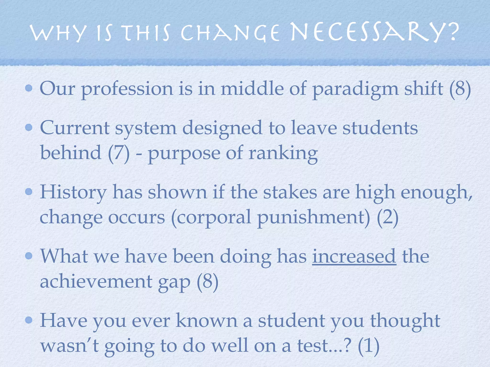 Why is this change  necessary? Our profession is in middle of paradigm shift (8) Current system designed to leave students behind (7) - purpose of ranking History has shown if the stakes are high enough, change occurs (corporal punishment) (2) What we have been doing has  increased  the achievement gap (8) Have you ever known a student you thought wasn’t going to do well on a test...? (1) 
