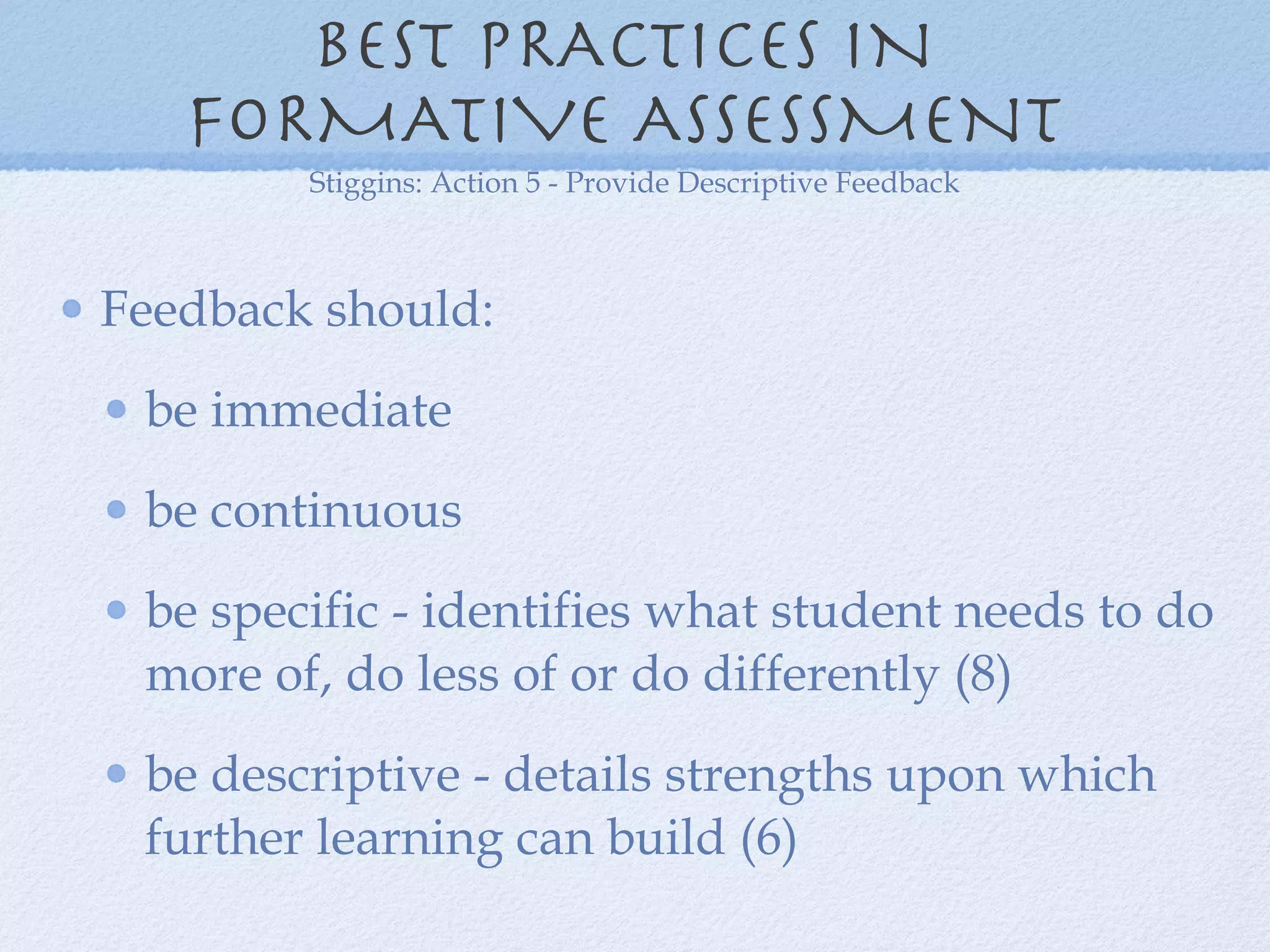 BEST PRACTICES IN  FORMATIVE ASSESSMENT  Feedback should: be immediate  be continuous be specific - identifies what student needs to do more of, do less of or do differently (8) be descriptive - details strengths upon which further learning can build (6) Stiggins: Action 5 - Provide Descriptive Feedback 