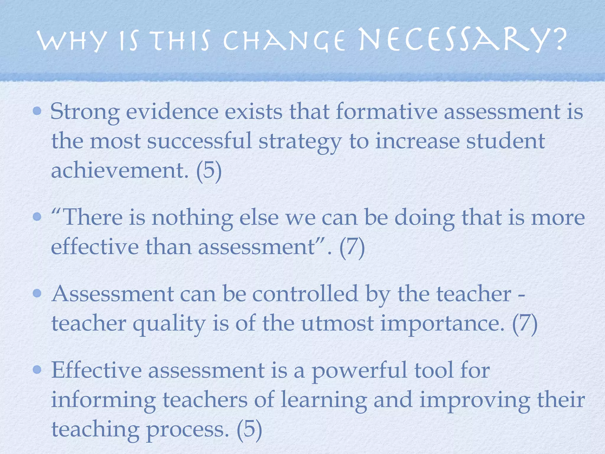 Strong evidence exists that formative assessment is the most successful strategy to increase student achievement. (5)  “ There is nothing else we can be doing that is more effective than assessment”. (7) Assessment can be controlled by the teacher - teacher quality is of the utmost importance. (7) Effective assessment is a powerful tool for informing teachers of learning and improving their teaching process. (5) Why is this change  necessary? 