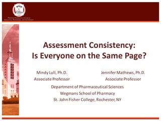 Assessment	Consistency:	
Is	Everyone	on	the	Same	Page?
Department	of	Pharmaceutical	Sciences
Wegmans	School	of	Pharmacy
St.	John	Fisher	College,	Rochester,	NY
Mindy	Lull,	Ph.D.	
Associate	Professor
Jennifer	Mathews,	Ph.D.
Associate	Professor
 