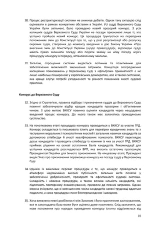 10
30. Процес реструктуризації системи не уникнув дебатів. Однак таку ситуацію слід
оцінювати в рамках конкретних обставин в Україні. Усі судді Верховного Суду
України були звільнені, було проведено новий прозорий конкурс. З усіх
колишніх суддів Верховного Суду України на посади призначені лише ті, хто
успішно пройшов новий конкурс. Ця процедура ґрунтується на перехідних
положеннях змін до Конституції про те, що у разі реорганізації або розпуску
окремих судів, створених до моменту введення в дію Закону України «Про
внесення змін до Конституції України (щодо правосуддя)», відповідні судді
мають право залишати посаду або подати заявку на нову посаду через
процедуру конкурсу в порядку, встановленому законом.
31. Загалом, спрощення системи видається логічним та позитивним для
забезпечення можливості зменшення затримок. Концепція зосередження
касаційних повноважень у Верховному Суді з «фільтром» прийнятності є не
лише найбільш поширеною у європейських демократіях, але й такою системою,
яка краще слугує потребі узгодженості та рівності показників якості судової
практики.
Конкурс до Верховного Суду
32. Згідно зі Стратегією, правила відбору і призначення суддів до Верховного Суду
повинні забезпечувати відбір кращих кандидатів прозорим і об'єктивним
чином. З цією метою ВККСУ повинна оцінити кандидатів через нещодавно
введений процес конкурсу. До нього також має залучатись громадянське
суспільство.
33. На початковому етапі процедура конкурсу проводиться у ВККСУ за участю ГРД.
Конкурс складається із письмового іспиту для перевірки юридичних знань та з
тестування моральних і психологічних якостей і загальних навичок кандидатів за
допомогою співбесіди й участі кваліфікованих психологів. ВККСУ переглядає
досьє кандидатів і проводить співбесіду із кожним із них за участі ГРД. ВККСУ
приймає рішення на основі остаточних балів кандидатів. Рекомендації для
успішних кандидатів розглядаються ВРП, яка вносить остаточну пропозицію
Президентові України для їхнього призначення. На кінцевому етапі, Президент
видає Указ про призначення переможця конкурсу на посаду судді у Верховному
Суді.
34. Однією із важливих переваг процедури є те, що конкурс проводиться в
атмосфері надзвичайно високої публічності. Загальна мета полягає у
забезпеченні доброчесності, прозорості та ефективності судової системи.
Складність і новизна процедури, а також велика кількість кандидатів, які
підлягають повторному екзаменуванню, призвели до певних затримок. Однак
можна очікувати, що зі зменшенням числа кандидатів наявні труднощі вдасться
подолати, а сама процедура стане безперешкодною і швидкою.
35. Хоча виявлено певні розбіжності між Законом і його практичним застосуванням,
все ж законодавча база може бути оцінена дуже позитивно. Слід зазначити, що
нове положення про порядок проведення конкурсу істотно відрізняється від
 