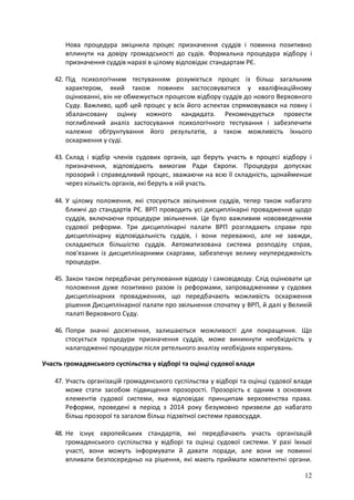 12
Нова процедура зміцнила процес призначення суддів і повинна позитивно
вплинути на довіру громадськості до судів. Формальна процедура відбору і
призначення суддів наразі в цілому відповідає стандартам РЄ.
42. Під психологічним тестуванням розуміється процес із більш загальним
характером, який також повинен застосовуватися у кваліфікаційному
оцінюванні, він не обмежується процесом відбору суддів до нового Верховного
Суду. Важливо, щоб цей процес у всіх його аспектах спрямовувався на повну і
збалансовану оцінку кожного кандидата. Рекомендується провести
поглиблений аналіз застосування психологічного тестування і забезпечити
належне обґрунтування його результатів, а також можливість їхнього
оскарження у суді.
43. Склад і відбір членів судових органів, що беруть участь в процесі відбору і
призначення, відповідають вимогам Ради Європи. Процедура допускає
прозорий і справедливий процес, зважаючи на всю її складність, щонайменше
через кількість органів, які беруть в ній участь.
44. У цілому положення, які стосуються звільнення суддів, тепер також набагато
ближчі до стандартів РЄ. ВРП проводить усі дисциплінарні провадження щодо
суддів, включаючи процедури звільнення. Це було важливим нововведенням
судової реформи. Три дисциплінарні палати ВРП розглядають справи про
дисциплінарну відповідальність суддів, і вони переважно, але не завжди,
складаються більшістю суддів. Автоматизована система розподілу справ,
пов'язаних із дисциплінарними скаргами, забезпечує велику неупередженість
процедури.
45. Закон також передбачає регулювання відводу і самовідводу. Слід оцінювати це
положення дуже позитивно разом із реформами, запровадженими у судових
дисциплінарних провадженнях, що передбачають можливість оскарження
рішення Дисциплінарної палати про звільнення спочатку у ВРП, й далі у Великій
палаті Верховного Суду.
46. Попри значні досягнення, залишаються можливості для покращення. Що
стосується процедури призначення суддів, може виникнути необхідність у
налагодженні процедури після ретельного аналізу необхідних коригувань.
Участь громадянського суспільства у відборі та оцінці судової влади
47. Участь організацій громадянського суспільства у відборі та оцінці судової влади
може стати засобом підвищення прозорості. Прозорість є одним з основних
елементів судової системи, яка відповідає принципам верховенства права.
Реформи, проведені в період з 2014 року безумовно призвели до набагато
більш прозорої та загалом більш підзвітної системи правосуддя.
48. Не існує європейських стандартів, які передбачають участь організацій
громадянського суспільства у відборі та оцінці судової системи. У разі їхньої
участі, вони можуть інформувати й давати поради, але вони не повинні
впливати безпосередньо на рішення, які мають приймати компетентні органи.
 
