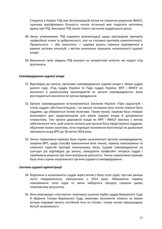 13
Створена в Україні ГРД має безпосередній вплив на сприяння рішенням ВККСУ,
причому кваліфікована більшість членів останньої має подолати негативну
думку про ГРД. Висновки ГРД також стають частиною суддівського досьє.
49. Закон уповноважує ГРД надавати рекомендації щодо відповідних критеріїв
професійної етики та доброчесності, але не стосовно критеріїв компетентності.
Правильність — або законність — судових рішень повинна перевірятися в
рамках системи апеляцій, з метою уникнення порушень незалежності судової
влади.
50. Виконання своїх завдань ГРД вказало на суперечливі аспекти, які надалі слід
розглянути.
Самоврядування судової влади
51. Відповідно до закону, органами самоврядування судової влади є збори суддів
даного суду, З'їзд суддів України та Рада суддів України. ВРП і ВККСУ не
визначені в українському законодавстві як органи самоврядування; вони
розглядаються виключно як органи врядування.
52. Органи самоврядування встановлюються Законом України «Про судоустрій і
статус суддів» або Конституцією, і не менше половини їхніх членів повинні бути
суддями, що обираються їхніми колегами. Таким чином, правова база створює
можливості для представництва усіх рівнів судової влади й дотримання
плюралізму. Такі органи державної влади як ВРП і ВККСУ змінено з метою
забезпечення того, щоб значна частина цих органів була представлена суддями,
обраними їхніми колегами, хоча перехідні положення Конституції не дозволяли
змінювати склад ВРП до 30 квітня 2019 року.
53. Чинна нормативно-правова база сприяє незалежності органів самоврядування,
зокрема ВРП, щодо способу призначення їхніх членів, терміну повноважень та
наявності гарантій протидії зовнішньому тиску. Судове самоврядування на
сьогодні діє відповідно до закону, захищаючи професійні інтереси суддів і
приймаючи рішення про їхню внутрішню діяльність. Чинна нормативно-правова
база чітко сприяє незалежності органів судового самоврядування.
Система судової адміністрації
54. Втручання в незалежність суддів через вплив з боку голів судів, про яке раніше
часто повідомлялося, зменшилося з 2014 року. Обмеження терміну
повноважень голів судів та зміна виборчого процесу сприяли цьому
позитивному результату.
55. Хоча міжнародні спостерігачі позитивно оцінили відбір суддів Верховного Суду
й обрання Голови Верховного Суду, можливе звільнення котрого за умови
вотуму недовіри чинить постійний тиск на Голову і таким чином перешкоджає
його/її незалежності.
 