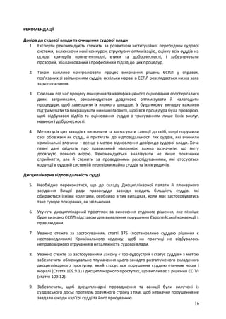 16
РЕКОМЕНДАЦІЇ
Довіра до судової влади та очищення судової влади
1. Експерти рекомендують стежити за розвитком інституційної перебудови судової
системи, включаючи нові конкурси, структурну оптимізацію, оцінку всіх суддів на
основі критеріїв компетентності, етики та доброчесності, і забезпечувати
прозорий, збалансований і професійний підхід до цих процедур.
2. Також важливо контролювати процес виконання рішень ЄСПЛ у справах,
пов'язаних зі звільненням суддів, оскільки наразі в ЄСПЛ розглядається низка заяв
з цього питання.
3. Оскільки під час процесу очищення та кваліфікаційного оцінювання спостерігалися
деякі затримками, рекомендується додатково оптимізувати й налагодити
процедури, щоб завершити їх якомога швидше. У будь-якому випадку важливо
підтримувати та покращувати нинішні гарантії, щоб вся процедура була прозорою,
щоб відбувався відбір та оцінювання суддів з урахуванням лише їхніх заслуг,
навичок і доброчесності.
4. Метою усіх цих заходів є визначити та застосувати санкції до осіб, котрі порушили
свої обов'язки як судді, й притягати до відповідальності тих суддів, які вчинили
кримінальні злочини – все це з метою відновлення довіри до судової влади. Хоча
певні дані свідчать про правильний напрямок, важко зазначити, що мету
досягнуто повною мірою. Рекомендується аналізувати не лише показники
сприйняття, але й стежити за проведеними розслідуваннями, які стосуються
корупції в судовій системі й перевірки майна суддів та їхніх родичів.
Дисциплінарна відповідальність судді
5. Необхідно переконатися, що до складу Дисциплінарної палати й пленарного
засідання Вищої ради правосуддя завжди входить більшість суддів, які
обираються їхніми колегами, особливо в тих випадках, коли має застосовуватись
таке суворе покарання, як звільнення.
6. Усунути дисциплінарний проступок за винесення судового рішення, яке пізніше
буде визнано ЄСПЛ підставою для виявлення порушення Європейської конвенції з
прав людини.
7. Уважно стежте за застосуванням статті 375 (постановлене суддею рішення є
несправедливим) Кримінального кодексу, щоб на практиці не відбувалось
неправомірного втручання в незалежність судової влади.
8. Уважно стежте за застосуванням Закону «Про судоустрій і статус суддів» з метою
забезпечити обмежувальне тлумачення цього занадто розгалуженого складеного
дисциплінарного проступку, який стосується порушення суддею етичних норм і
моралі (Стаття 109.9.1) і дисциплінарного проступку, що випливає з рішення ЄСПЛ
(стаття 109.12).
9. Забезпечити, щоб дисциплінарні провадження та санкції були вилучені із
суддівського досьє протягом розумного строку з тим, щоб незначне порушення не
завдало шкоди кар'єрі судді та його просуванню.
 