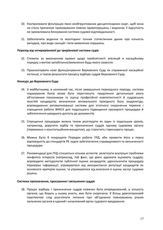 17
10. Контролювати фільтрацію явно необґрунтованих дисциплінарних скарг, щоб вона
не стала причиною приховування певних правопорушень і водночас її відсутність
не зумовлювала блокування системи судової відповідальності.
11. Забезпечити ведення та моніторинг точних статистичних даних про кількість
випадків, про види санкцій і типи виявлених порушень.
Перехід від чотирирівневої до трирівневої системи судів
12. Стежити за виконанням правил щодо прийнятності апеляцій в касаційному
порядку з метою запобігання/виявлення будь-якого свавілля.
13. Проаналізувати нове функціонування Верховного Суду як справжньої касаційної
інстанції, а також результати процесу відбору суддів Верховного Суду.
Конкурс до Верховного Суду
14. У майбутньому, в належний час, після завершення перехідного періоду, система
нарахування балів може бути переглянута: приділення детальнішої уваги
об'єктивним показникам та оцінці професійної компетентності й суддівських
якостей кандидатів; визначення мінімального прохідного балу заздалегідь;
впровадження автоматизованої системи для істотного скорочення термінів і
спрощення роботи ВККСУ для подальшого підвищення прозорості процедури й
забезпечення швидшого доступу до документів.
15. Спрощення процедури можна також розглядати як один із подальших кроків,
наприклад, доручити відбір та призначення суддів одному судовому органу
(переважно з конституційним мандатом), що спростить і прискорить процес.
16. Можна було б покращити Порядок роботи ГРД, аби привести його у повну
відповідність до стандартів РЄ задля забезпечення справедливості та визначеності
процедури.
17. Рекомендації для ГРД стосуються кількох аспектів: розв'язати внутрішні проблеми
конфлікту інтересів (наприклад, той факт, що діючі адвокати оцінюють суддів);
впровадити методологію публічної оцінки кандидатів; удосконалити процедуру
перевірки інформації; утримуватися від використання репутації кандидатів як
основного критерію оцінки; та утримуватися від внесення в оцінку заслуг судових
рішень.
Система призначення, просування і звільнення суддів
18. Процес відбору і призначення суддів повинен бути впорядкований, а кількість
органів, що беруть у ньому участь, має бути скорочена. У більш довгостроковій
перспективі слід розглянути питання про об'єднання повноважень різних
залучених органів в єдиний і незалежний орган судового врядування.
 