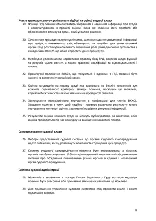 18
Участь громадянського суспільства у відборі та оцінці судової влади
19. Функції ГРД повинні обмежуватись збиранням і наданням інформації про суддів
і консультуванням в процесі оцінки. Вона не повинна мати прямого або
обов'язкового впливу на орган, який ухвалює рішення.
20. Хоча внесок громадянського суспільства, шляхом надання додаткової інформації
про суддів, є позитивним, слід обговорити, чи потрібен для цього окремий
орган. Слід розглянути можливість посилення ролі громадянського суспільства в
складі самої ВККСУ, що може спростити дану процедуру.
21. Необхідно удосконалити нормативно-правову базу ГРД, зокрема щодо функцій
та ресурсів цього органу, а також правової кваліфікації та відповідальності її
членів.
22. Процедурні положення ВККСУ, що стосуються її відносин з ГРД, повинні бути
змінені та включені у звичайний закон.
23. Оцінка кандидатів на посаду судді, яка заснована на безлічі показників для
кожного оцінюваного критерію, завжди повинна, наскільки це можливо,
сприяти об'єктивності шляхом зменшення вірогідності свавілля.
24. Застосування психологічного тестування є проблемою для членів ВККСУ.
Завдання полягає в тому, щоб надійно і прозоро врахувати результати такого
тестування в контексті оцінки, заснованої на різних джерелах інформації.
25. Результати оцінки кожного судді не можуть публікуватися, за винятком, коли
оцінка проводиться під час конкурсу на заміщення вакантної посади.
Самоврядування судової влади
26. Вибори представників судової системи до органів судового самоврядування
надто обтяжливі, й слід розглянути можливість спрощення цих процедур.
27. Система судового самоврядування повинна бути впорядкована, а кількість
органів має бути скорочена. У більш довгостроковій перспективі слід розглянути
питання про об'єднання повноважень різних органів в єдиний і незалежний
орган судового врядування.
Система судової адміністрації
28. Можливість звільнення з посади Голови Верховного Суду вотумом недовіри
повинна бути скасована або принаймні зменшена, наскільки це можливо.
29. Для поліпшення управління судовою системою слід провести аналіз і вжити
подальших заходів.
 