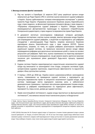 3
I. Виклад основних фактів і висновків
1. Під час зустрічі в Страсбурзі 11 вересня 2017 року українські органи влади
звернулися до Ради Європи (РЄ) із запитом оцінки виконання судової реформи
в Україні. Оцінка здійснювалась чотирма міжнародними експертами1
в рамках
проектів Ради Європи «Підтримка виконання Україною рішень Європейського
суду з прав людини», за фінансової підтримки Цільового фонду з прав людини, і
«Підтримка впровадженню судової реформи в Україні». Обидва проекти
впроваджуються Департаментом правосуддя та правового співробітництва
Генерального директорату з прав людини та верховенства права Ради Європи.
2. В документі міститься консолідована інформація чотирьох доповідей,
складених експертами з метою оцінки заходів, вжитих органами влади України
для впровадження судової реформи, з акцентом на відповідність цієї реформи
стандартам і рекомендаціям Ради Європи, зокрема виконання Україною
відповідних рішень Європейського суду з прав людини (ЄСПЛ). Оцінка
фокусується, зокрема, на тому, як судова реформа розв'язувала проблеми
української судової системи, чи правильно визначили органи влади сфери
впровадження реформи для досягнення запланованих цілей, а також на основні
результати цієї реформи. Крім того, оцінка спрямована на перегляд прозорості
та всеосяжності процесу впровадження. Ці дві вимоги мають критично важливе
значення для оцінювання рівня демократії будь-якого процесу правової
реформи.
3. Судова система України характеризується недостатньою незалежністю судової
влади від виконавчої та законодавчої гілок влади, складною системою судів,
суперечливою судовою практикою, недостатньою ефективністю та відсутністю
довіри з боку суспільства в цілому.
4. У період з 2014 до 2018 рр. Україна вжила широкомасштабних законодавчих
зусиль, спрямованих на приведення судової системи у відповідність до
принципу верховенства права та зміцнення незалежності судової влади, щоб
система правосуддя могла відігравати важливу роль у забезпеченні
демократичних стримувань і противаг між різними державними гілками влади.
Водночас ці реформи спрямовувалися на підвищення рівня ефективності,
прозорості та, перш за все, довіри до судової системи.
5. Окрім конституційної легітимності, судова влада ґрунтується на функціональній
легітимності2
, яка вимагає високої якості винесених рішень та бездоганної
1 Проф., Доктор Лорена Бахмайер-Вінтер (Іспанія), Університет Комплутенсе (Мадрид); Нільс Енгстад (Норвегія),
суддя, член Консультативної ради європейських суддів; Доктор Діана Ковачева (Болгарія), Софійський університет;
Герхард Рейснер (Австрія), суддя, член Консультативної ради європейських суддів (КРЭС). Експерти не пов'язані із
жодною установою та зацікавленою стороною, відповідальних за впровадження конкретних напрямів, оцінку яких
було здійснено.
2 КРЄС (2015)4, Висновок № 18 «Позиція судової влади та її відносини з іншими гілками державної влади в умовах
сучасної демократії», м. Лондон, 16 жовтня 2015 року: «19. Як всі інші гілки влади, судова влада зобов'язана також
завоювати довіру і впевненість завдяки своїй відповідальності перед суспільством та іншими державними органами
влади. Тому необхідно з'ясувати, чому і яким чином судова влада й окремі судді підзвітні суспільству».
 
