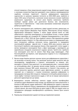 4
етичної поведінки з боку представників судової влади. Довіра до судової влади
є ключовим елементом будь-якої демократії, вона повинна супроводжуватися
надійною системою підзвітності. Стратегія реформування судоустрою,
судочинства та суміжних правових інститутів на 2015-2020 роки, прийнята в
травні 2015 року («Стратегія»), належним чином визначила основні проблеми
українського судоустрою. За останні роки Україна намагалась прийняти
необхідні правові рамки для досягнення балансу між незалежністю,
підзвітністю та ефективністю – тими всіма важливими елементами зміцнення
довіри до судової влади.
6. Кількість законодавчих змін, прийнятих у сфері судової системи, демонструє, як
органи влади України (Верховна Рада України, Міністерство юстиції України,
Адміністрація Президента України, а також судові органи) взяли на себе
зобов'язання з адаптації законодавчих та інституційних основ, а також судової
практики відповідно до стандартів РЄ. Реформа впроваджувалась у три етапи.
Перший етап: у 2014 і 2015 рр. були прийняті закони «Про відновлення довіри
до судової влади в Україні» та «Про забезпечення права на справедливий суд»,
вони стосувалися найбільш нагальних питань судоустрою та передували
конституційній реформі. Другий етап: 2 червня 2016 року внесено зміни до
Конституції й прийнято нову редакцію Закону «Про судоустрій і статус суддів» з
метою приведення законодавчої бази у сфері правосуддя у відповідність до
європейських стандартів незалежності судових органів. Третій етап: прийнято
інші законодавчі акти (такі як закони «Про Вищу раду правосуддя», «Про
Конституційний суд України», нові процесуальні кодекси та ін.) і впроваджено
нове законодавство.
7. Органи влади України доклали значних зусиль для реформування судоустрою, і
це заслуговує на високу оцінку. Такі виняткові зусилля щодо внесення змін до
законодавства, передбачених в Стратегії, заслуговують на похвалу. Цілі,
викладені в Стратегії, були досягнуті і на законодавчому рівні, і значною мірою
на інституційному рівні. За даними органів влади України, на законодавчому
рівні виконано близько 90% цілей, зазначених в Стратегії. Слід визнати, що
такого результату вдалось досягнути дуже ефективним шляхом і за досить
короткий час в порівнянні з іншими основними судовими реформами та
процедурами люстрації або очищення. Завершено інституційну реорганізацію, а
також відбір і повторне призначення суддів, в той час як процес врегулювання
діяльності адвокатури все ще триває.
8. Впроваджена система зобов'язує кожного суддю скласти кваліфікаційне
тестування задля збереження своєї посади. Це призвело до таких результатів: із
близько 8 000 діючих суддів приблизно 2 000 добровільно подали у відставку
відразу після прийняття Закону, відмовившись від кваліфікаційного оцінювання
з різних причин. До кінця 2018 року всі діючі судді (5 700), які подали запит на
проходження процедури кваліфікаційного оцінювання, повинні були скласти
тестування.
9. Перехід від чотирирівневої судової системи до трирівневої зумовив
 
