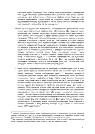 5
створення нового Верховного Суду, а також проведення відбору і призначення
його суддів. На сьогодні цей конкур вважається успішним, а сам процес – досить
позитивним для забезпечення об'єктивного відбору членів Суду, що має
зміцнити незалежність судової влади та підвищити рівень професіоналізму
суддів Верховного Суду. Відбір отримав високу оцінку зовнішніх спостерігачів за
його прозорість і ретельність під час проведення.
10. Нові органи суддівського врядування і самоврядування3
регулюються таким
чином, щоб зміцнити їхню незалежність і об'єктивність. Що стосується інших
конкретних тем, оцінених експертами, основні висновки можна узагальнити в
такий спосіб: нова процедура у сфері судової дисципліни наразі відповідає
стандартам РЄ й, у разі її належного впровадження, повинна зменшити ризики
втручання у незалежність суддів, водночас забезпечуючи достатню кількість
механізмів підзвітності; якість підготовки суддів частково покращилася завдяки
прийняттю всеосяжної Концепції національних стандартів суддівської освіти,
яка визначає принципи, методологію і структуру підготовки суддів; управління
судами все ще потребує вдосконалення, а реформи процесуальних кодексів
можуть поліпшити розгляд справ більш ефективним чином; участь
громадянського суспільства — через створення Громадської ради доброчесності
(ГРД) у призначенні суддів — є важливим нововведенням, що відповідає
вимогам українського суспільства. Хоча той факт, що правові реформи
враховують такі вимоги, вважається позитивним, роль, яку ГРД відіграла в цій
процедурі, призвела до конфронтацій в процесі відбору.
11. Увесь процес реформування все ще перебуває на перехідному етапі, а тому
зарано давати будь-яку остаточну оцінку. Однак, слід зазначити вкрай низький
рівень виконання рішень національних судів4
. У кінцевому результаті
законодавчі реформи можуть мати обмежений позитивний вплив, за умови
невиконання рішень національних судів. Навіть якщо система виконання
судових рішень виходить за межі судової влади як такої, вона настільки тісно
пов'язана з нею, що це питання необхідно розв’язувати спільно. Влада докладає
значних зусиль для розв'язання проблем, визначених щодо цієї галузі в
рішеннях ЄСПЛ протягом періоду, який охоплює кілька десятиліть. Критично
важливо, щоб ця системна дисфункція усувалася таким чином, щоб забезпечити
відшкодування тим, хто зазнав втрат або шкоди в результаті невиконання
рішень, з метою усунути першопричини для уникнення накопичування таких
випадків, і щоб ввести ефективні засоби правового захисту перед національним
органом влади. Слід вітати та заохочувати той факт, що це питання є предметом
значної уваги з боку органів влади у співпраці із проектами Ради Європи та в
контексті контролю з боку Комітету міністрів Ради Європи за виконанням
рішень ЄСПЛ щодо України.
3
Українське законодавство розрізняє органи суддівського врядування і самоврядування. До органів врядування
належать, передусім, ВРП і ВККСУ, а до органів самоврядування — засідання суддів різних рівнів (засідання суддів
суду, національний з'їзд суддів) і Рада суддів України. Така відмінність враховується при оцінці.
4
Див., наприклад, справу «Юрій Миколайович Іванов проти України», заява № 40450/04, від 15 жовтня 2009 року;
справу «Бурмич та інші проти України», заява № 46852/13 та ін., від 12 жовтня 2017 року.
 