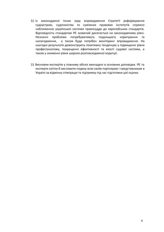 6
12. Із законодавчої точки зору впровадження Стратегії реформування
судоустрою, судочинства та суміжних правових інститутів сприяло
наближенню української системи правосуддя до європейських стандартів.
Відповідність стандартам РЄ зазвичай досягається на законодавчому рівні.
Незначні проблеми потребуватимуть подальшого коригування та
налагодження, а також буде потрібен моніторинг впровадження. На
сьогодні результати демонструють позитивну тенденцію у підвищенні рівня
професіоналізму, покращенні ефективності та якості судової системи, а
також у зниженні рівня широко розповсюдженої корупції.
13. Висновки експертів у повному обсязі викладені в основних доповідях. РЄ та
експерти хотіли б висловити подяку всім своїм партнерам і представникам в
Україні за відмінну співпрацю та підтримку під час підготовки цієї оцінки.
 