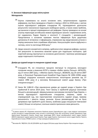 7
II. Загальна інформація щодо змісту оцінки
Методологія
14. Оцінка спрямована на аналіз основних змін, запропонованих судовою
реформою, яка була проведена в Україні в період з 2014 по 2018 роки, з метою
оцінки відповідності реформи стандартам РЄ, підтвердження досягнутих
результатів і визначення подальших необхідних кроків, а також нових проблем,
що виникли в процесі впровадження цієї реформи. Оцінку проведено на основі
аналізу перекладів англійською мовою відповідних законів і нормативних актів,
які надавались Радою Європи в контексті її стандартів і рекомендацій.
Представлена в основних правових текстах інформація була додатково
доповнена й зіставлена з інформацією, отриманою від представників установ в
період виконання їхніх службових обов'язків. Консультаційні візити відбулися в
лютому, липні та листопаді 2018 року.5
15. Щодо кожного конкретного напряму, здійснено опис введених реформ, оцінено
їхні результати та визначено можливі кроки для подальших поліпшень. Цей
короткий виклад ґрунтується на основних досягненнях і пропонує рекомендації
щодо подальшого поліпшення.
Довіра до судової влади та очищення судової влади
16. Стандарти РЄ, які стосуються процесів люстрації та очищення, викладені
головним чином у рішеннях ЄСПЛ у справах «Бобек проти Польщі», 68761/01,
від 17 липня 2007 року, і «Матієк проти Польщі», 38184/03, від 24 квітня 2007
року, в Резолюції Парламентської Асамблеї Ради Європи № 1096 (1996) щодо
ліквідації спадщини колишніх комуністичних тоталітарних режимів від 27
червня 1996 року й у висновку Венеціанської комісії щодо Закону «Про
очищення влади».6
17. Закон № 1188-VII «Про відновлення довіри до судової влади в Україні» був
прийнятий 8 квітня 2014 року. Текст Закону в прийнятій редакції охоплював
більшість рекомендацій, сформульованих висновками експертів Ради Європи, з
метою відповідності європейським стандартам, зокрема, право на
справедливий суд, яке ґарантуватиме незалежність судової влади, правову
визначеність і рівність перед законом. Кілька рекомендацій, які не було
дотримано при прийнятті цього Закону, особливо щодо спеціальної тимчасової
комісії, більше не актуальні, оскільки комісія припинила свою діяльність.
5
В рамках проекту РЄ «Підтримка виконання Україною рішень Європейського суду з прав людини» організовано
зустрічі експертів із представниками таких установ та організацій (голів або заступників голови): Верховного Суду;
Адміністрації Президента України; Вищої ради правосуддя (ВРП); Вищої кваліфікаційної комісії суддів України
(ВККСУ); Державної судової адміністрації України; Ради суддів України; Національної школи суддів України; Проекту
Європейського Союзу «ПРАВО-Justice»; та Ради громадської доброчесності.
6
Висновок №. 788/2014, CDL-AD (2014)044, від 16 грудня 2014 року щодо Закону України «Про очищення влади».
 
