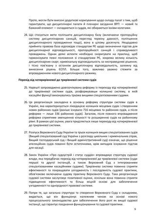 9
Проте, могли бути внесені додаткові коригування щодо складу палат з тим, щоб
гарантувати, що дисциплінарні палати й пленарні засідання ВРП — новий та
бажаний елемент — складаються із суддів, які обираються їхніми колегами.
24. Що стосується мети поліпшити дисциплінарну базу (включаючи пропорційну
систему дисциплінарних санкцій, перегляд терміну давності, поліпшення
дисциплінарного провадження тощо), вона в цілому досягнута. Нещодавно
прийнята правова база відповідає стандартам РЄ щодо визначення підстав для
дисциплінарної відповідальності, пропорційності санкцій і справедливості
проваджень. Однак деякі аспекти необхідно скоригувати на практиці, щоб
гармонізувати певні положення зі стандартами РЄ, зокрема велику кількість
дисциплінарних скарг; кримінальну відповідальність за несправедливі рішення;
і тісно пов'язану з останнім дисциплінарну відповідальність, залежну від
винесення рішень ЄСПЛ. Більше того, важливо уважно стежити за
впровадженням нового дисциплінарного режиму.
Перехід від чотирирівневої до трирівневої системи судів
25. Нарешті запроваджено довгоочікувану реформу із переходу від чотирирівневої
до трирівневої системи судів, розформувавши колишню систему, в якій
касаційні функції виконувались трьома вищими спеціалізованими судами.
26. Ця реорганізація закладена в основну реформу структури системи судів в
Україні, яка характеризується ліквідацією колишніх місцевих судів і створенням
нових районних судів (раніше існувало 716 місцевих та районних судів, а після
реформи — лише 336 районних судів). Загалом, після повного впровадження
реформа сприятиме зменшенню кількості та розширенню судів на районному
рівні. В рамках цієї оцінки, увага приділяється лише переходу від чотирирівневої
до трирівневої системи.
27. Розпуск Верховного Суду України та трьох колишніх вищих спеціалізованих судів
(Вищий спеціалізований суд України з розгляду цивільних і кримінальних справ,
Вищий господарський суд і Вищий адміністративний суд) означає, що рішення
апеляційних судів повинні бути остаточними, крім випадків існування підстав
для касації.
28. Закон України «Про судоустрій і статус суддів» впроваджує структуру судової
влади, яка передбачає перехід від чотирирівневої до трирівневої системи (суди
першої та другої інстанцій, а також Верховний Суд з інтегрованими
спеціалізованими касаційними судами). Трирівнева система повинна сприяти
ефективності та покращувати узгодженість і послідовність судової практики,
обов'язково включаючи судову практику Верховного Суду. Така реорганізація
судової системи заслуговує позитивної оцінки, оскільки вона повинна сприяти
підвищенню ефективності та більш міцній основі для забезпечення
узгодженості та однорідності правової системи.
29. Попри те, що загальна структура та створення Верховного Суду є складними,
видається, що він функціонує належним чином на основі нового
процесуального законодавства для забезпечення його ролі як вищої судової
інстанції, що гарантує поєднання функціонування та судової практики.
 