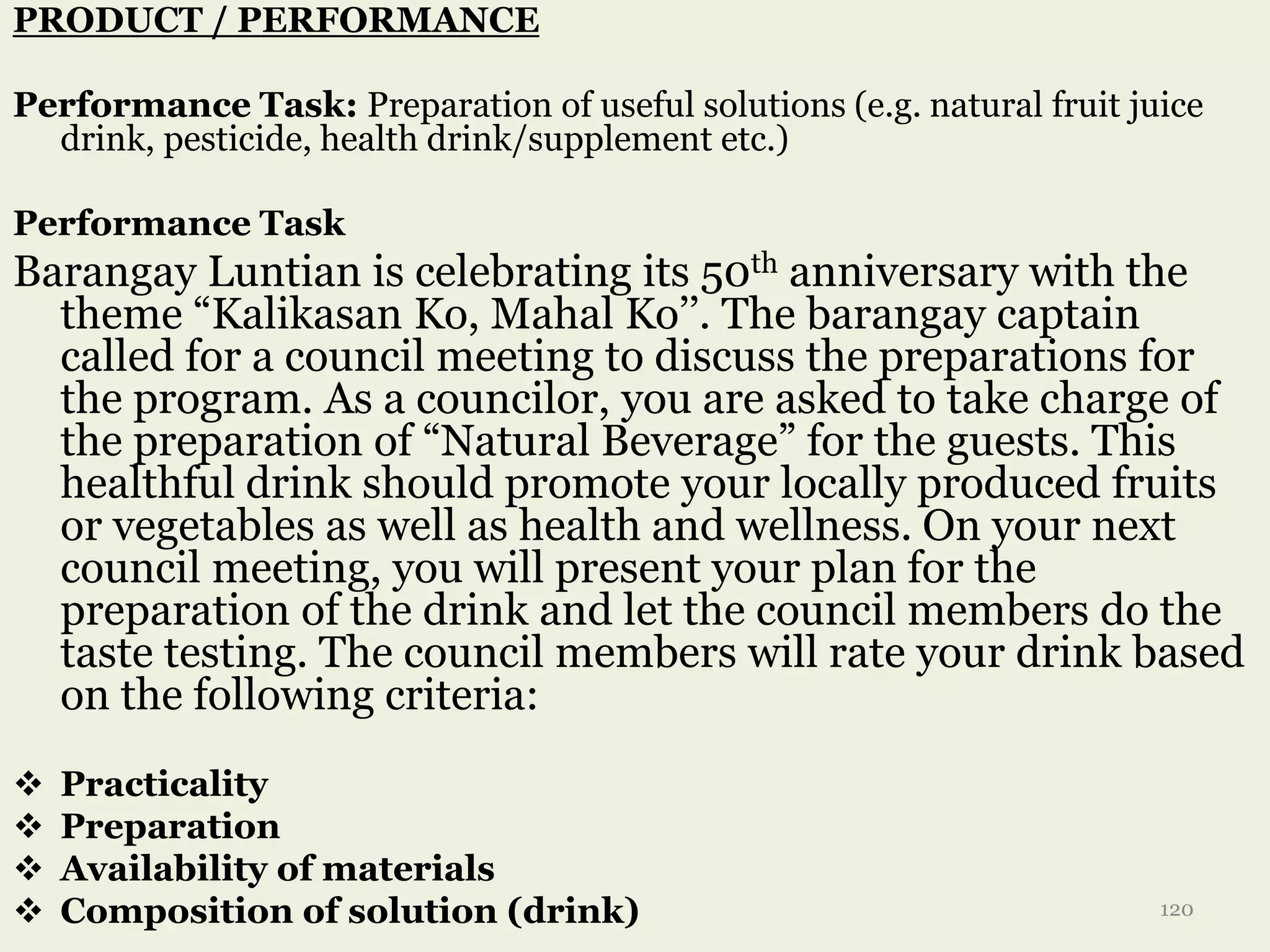 PRODUCT / PERFORMANCE
Performance Task: Preparation of useful solutions (e.g. natural fruit juice
drink, pesticide, health drink/supplement etc.)
Performance Task
Barangay Luntian is celebrating its 50th anniversary with the
theme “Kalikasan Ko, Mahal Ko’’. The barangay captain
called for a council meeting to discuss the preparations for
the program. As a councilor, you are asked to take charge of
the preparation of “Natural Beverage” for the guests. This
healthful drink should promote your locally produced fruits
or vegetables as well as health and wellness. On your next
council meeting, you will present your plan for the
preparation of the drink and let the council members do the
taste testing. The council members will rate your drink based
on the following criteria:
 Practicality
 Preparation
 Availability of materials
 Composition of solution (drink) 120
 