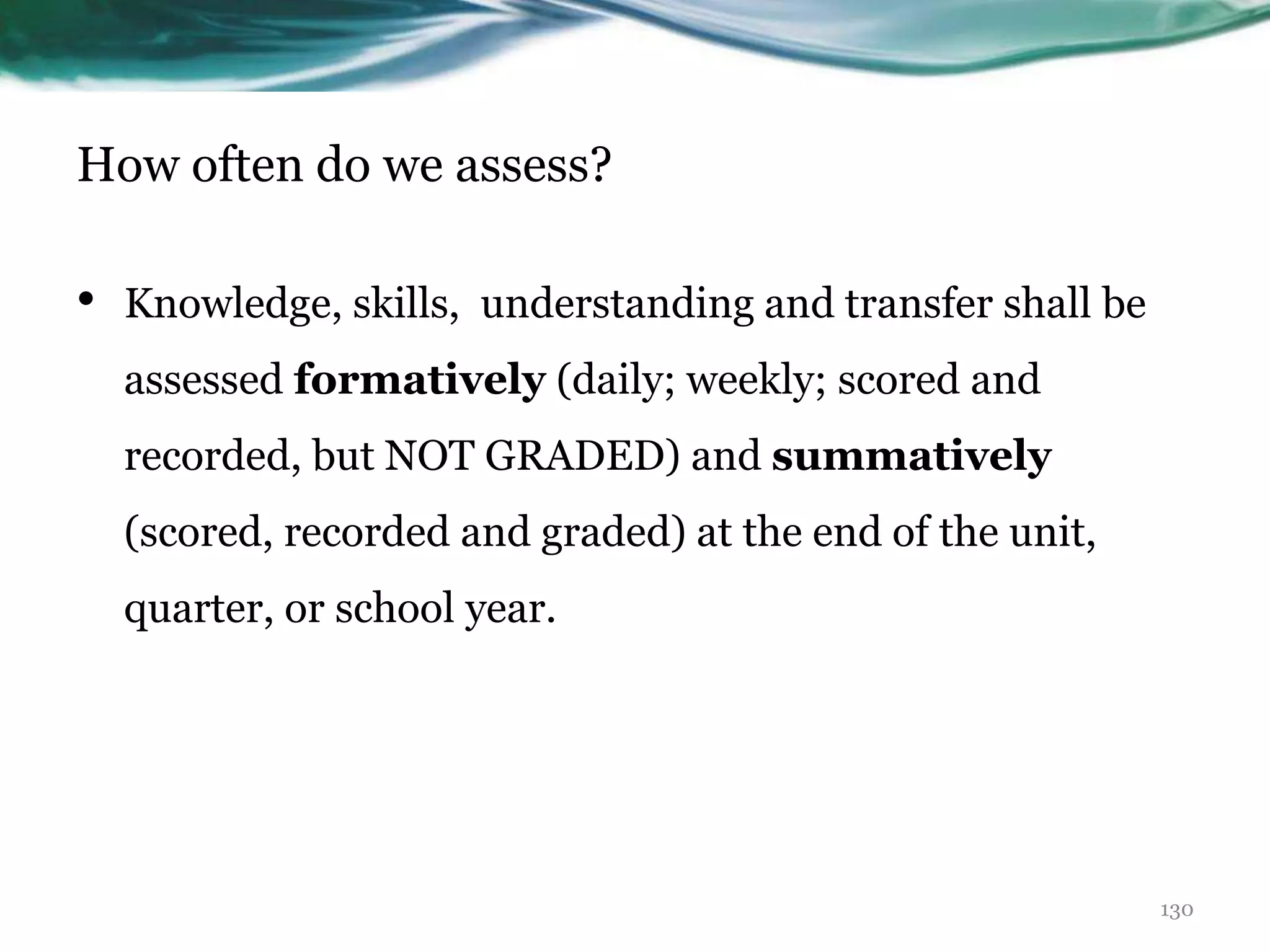 How often do we assess?
• Knowledge, skills, understanding and transfer shall be
assessed formatively (daily; weekly; scored and
recorded, but NOT GRADED) and summatively
(scored, recorded and graded) at the end of the unit,
quarter, or school year.
130
 