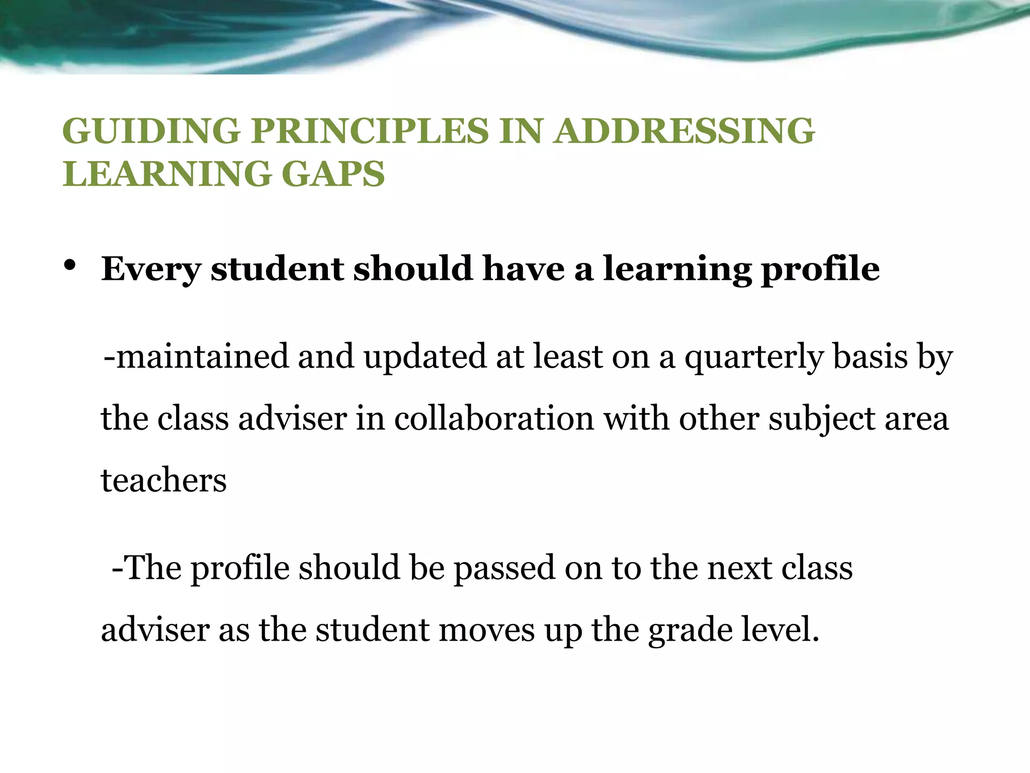GUIDING PRINCIPLES IN ADDRESSING
LEARNING GAPS
• Every student should have a learning profile
-maintained and updated at least on a quarterly basis by
the class adviser in collaboration with other subject area
teachers
-The profile should be passed on to the next class
adviser as the student moves up the grade level.
 