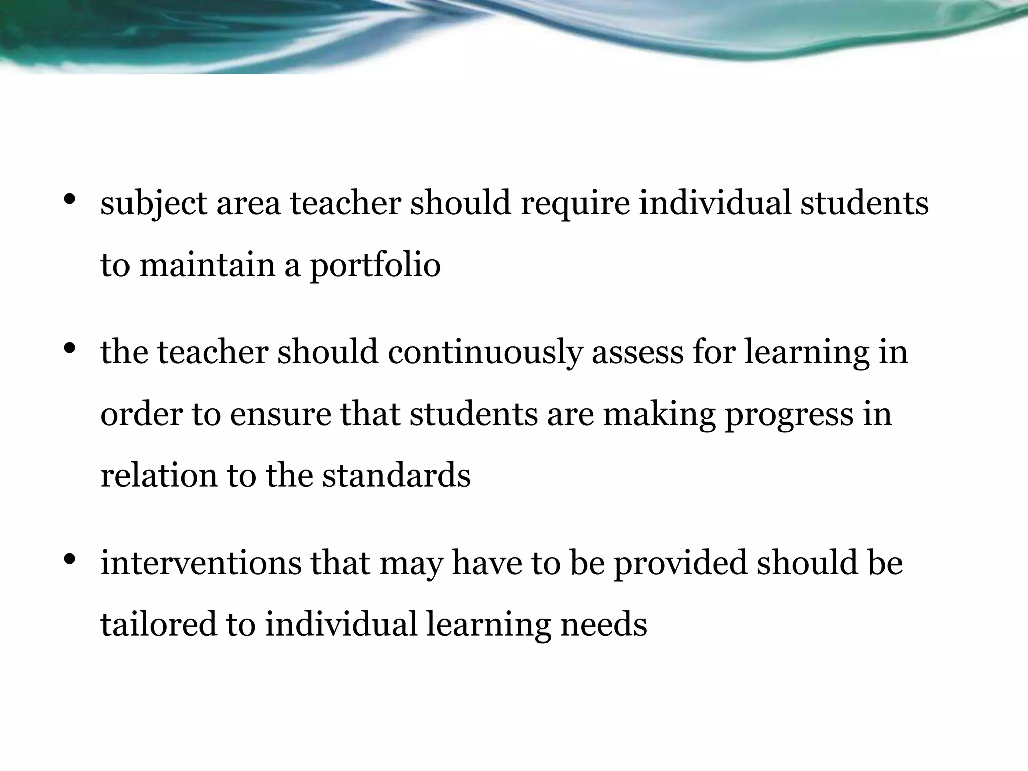 • subject area teacher should require individual students
to maintain a portfolio
• the teacher should continuously assess for learning in
order to ensure that students are making progress in
relation to the standards
• interventions that may have to be provided should be
tailored to individual learning needs
 