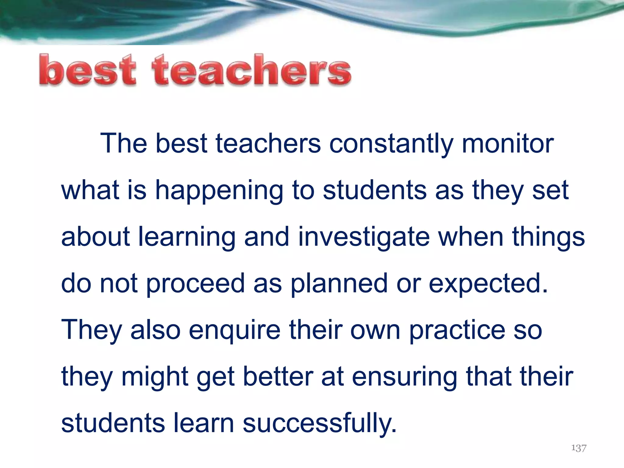 The best teachers constantly monitor
what is happening to students as they set
about learning and investigate when things
do not proceed as planned or expected.
They also enquire their own practice so
they might get better at ensuring that their
students learn successfully.
137
 