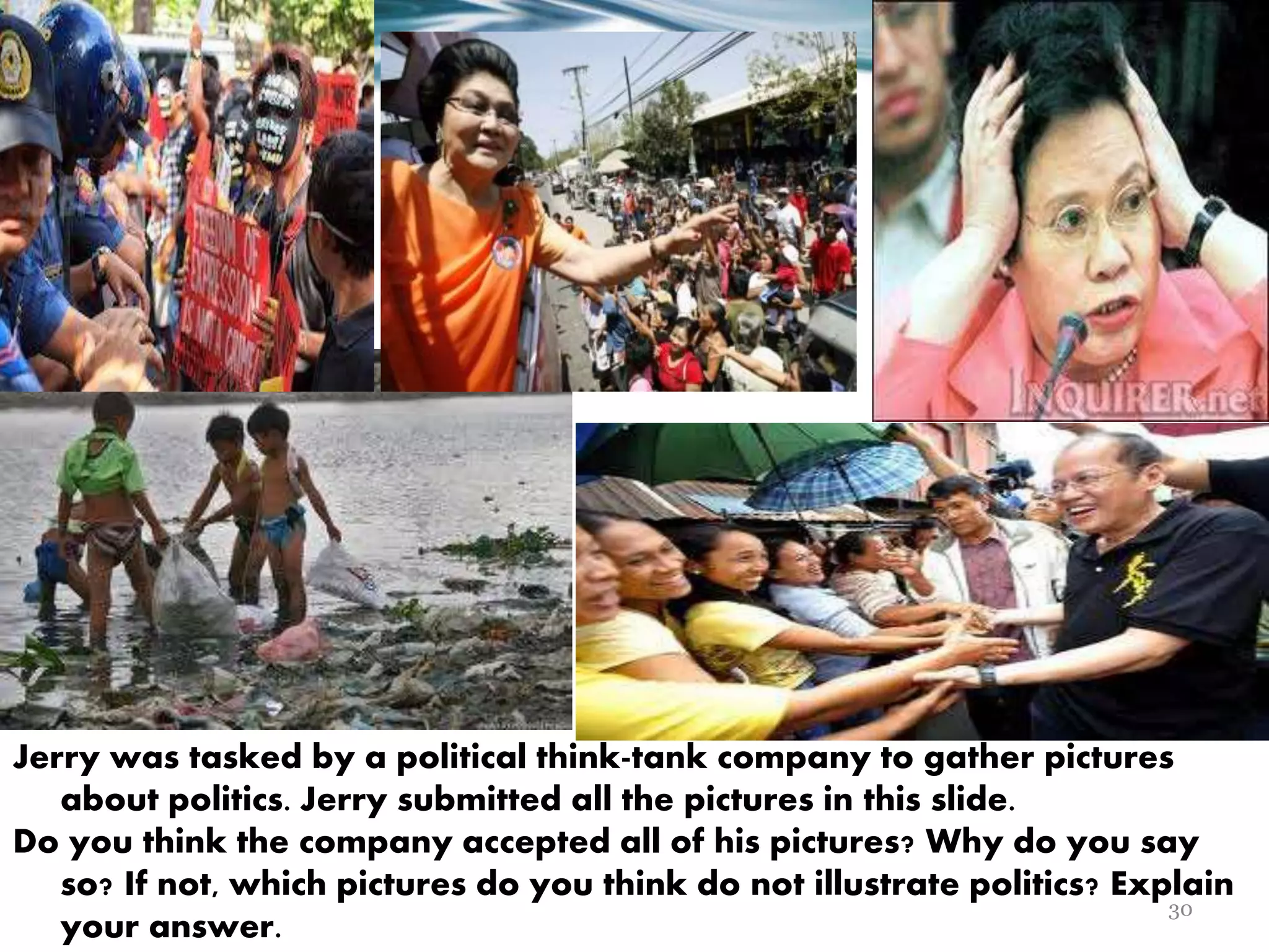 Jerry was tasked by a political think-tank company to gather pictures
about politics. Jerry submitted all the pictures in this slide.
Do you think the company accepted all of his pictures? Why do you say
so? If not, which pictures do you think do not illustrate politics? Explain
your answer.
30
 