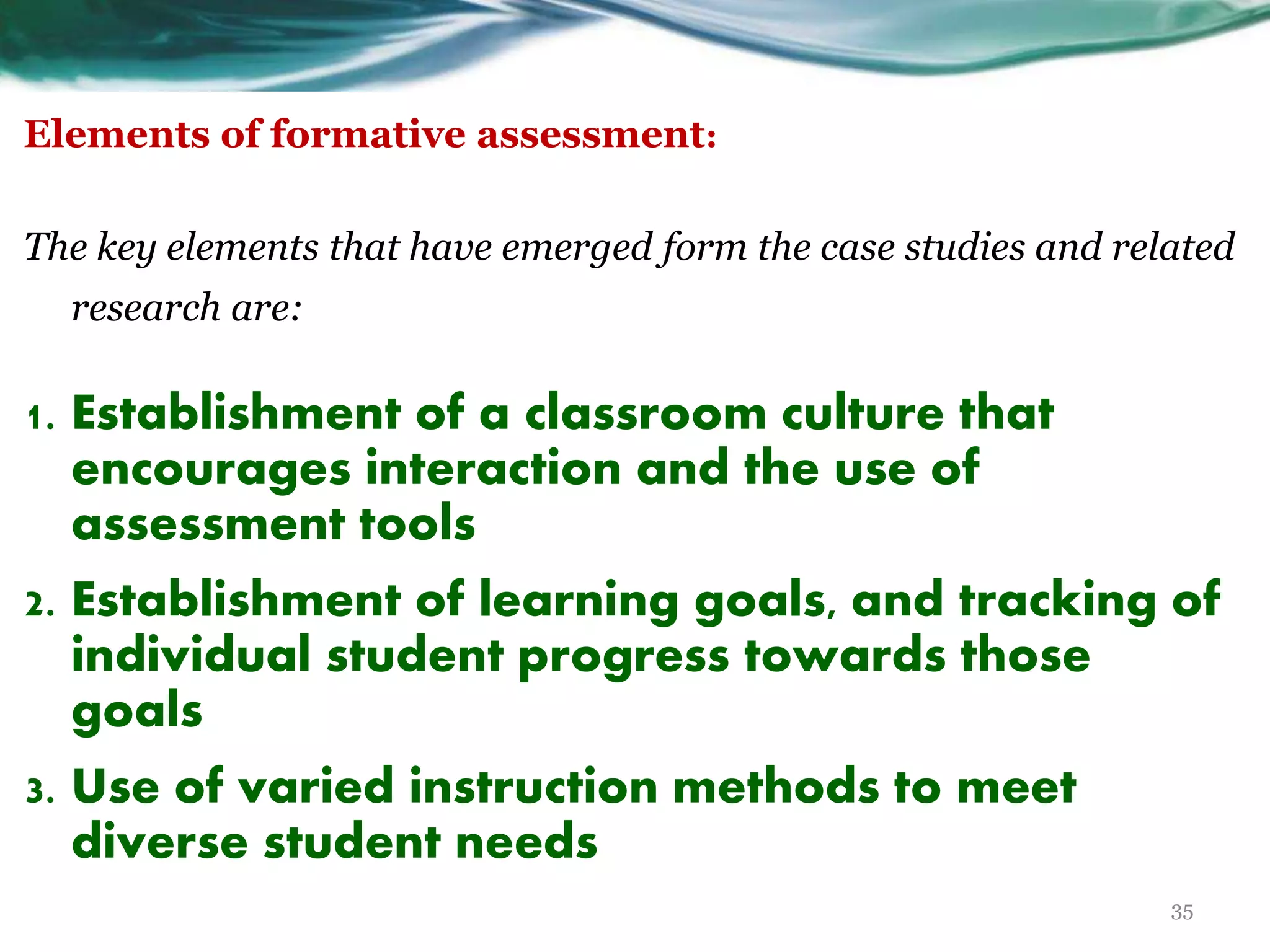 Elements of formative assessment:
The key elements that have emerged form the case studies and related
research are:
1. Establishment of a classroom culture that
encourages interaction and the use of
assessment tools
2. Establishment of learning goals, and tracking of
individual student progress towards those
goals
3. Use of varied instruction methods to meet
diverse student needs
35
 
