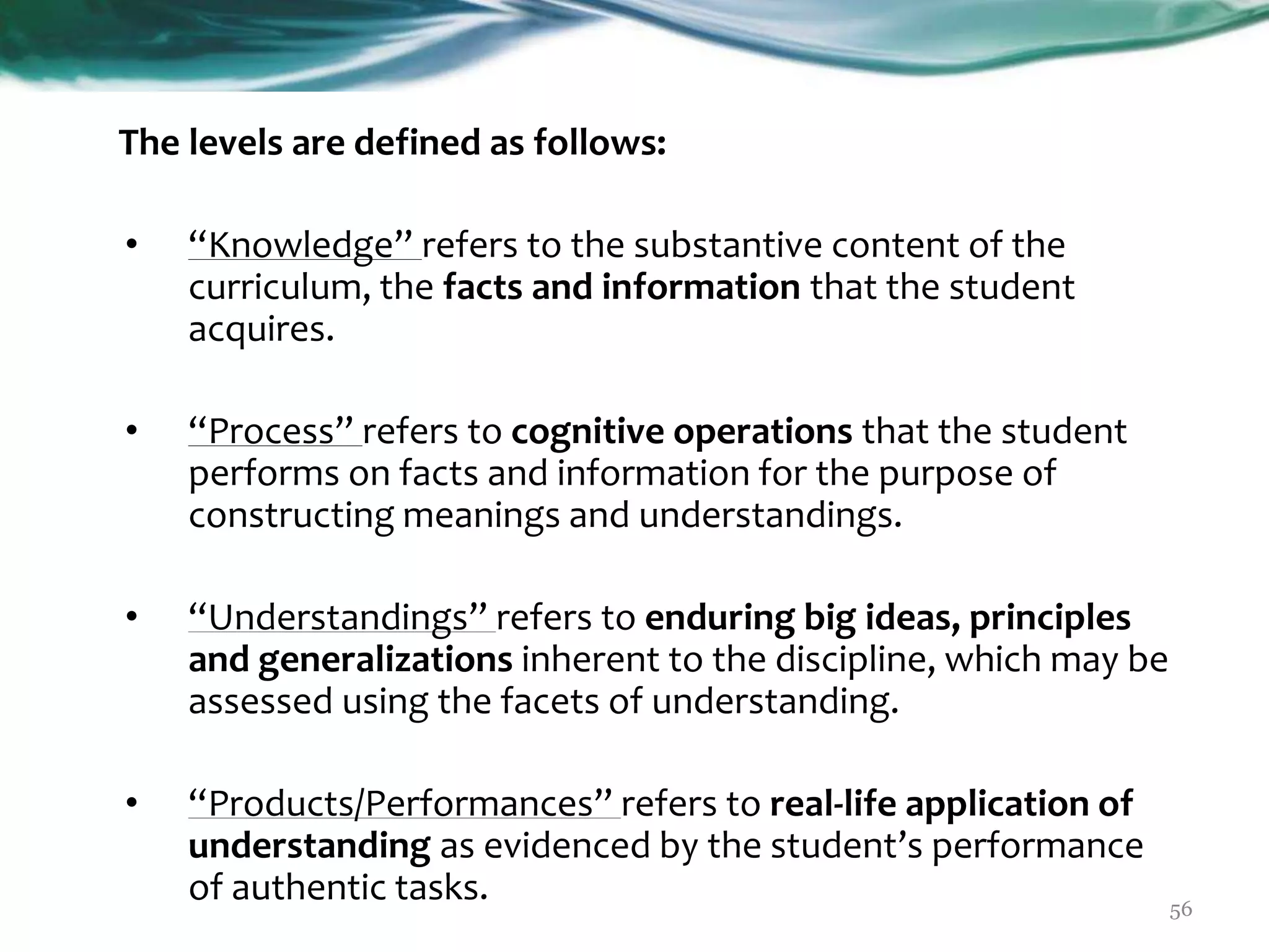 The levels are defined as follows:
• “Knowledge” refers to the substantive content of the
curriculum, the facts and information that the student
acquires.
• “Process” refers to cognitive operations that the student
performs on facts and information for the purpose of
constructing meanings and understandings.
• “Understandings” refers to enduring big ideas, principles
and generalizations inherent to the discipline, which may be
assessed using the facets of understanding.
• “Products/Performances” refers to real-life application of
understanding as evidenced by the student’s performance
of authentic tasks. 56
 