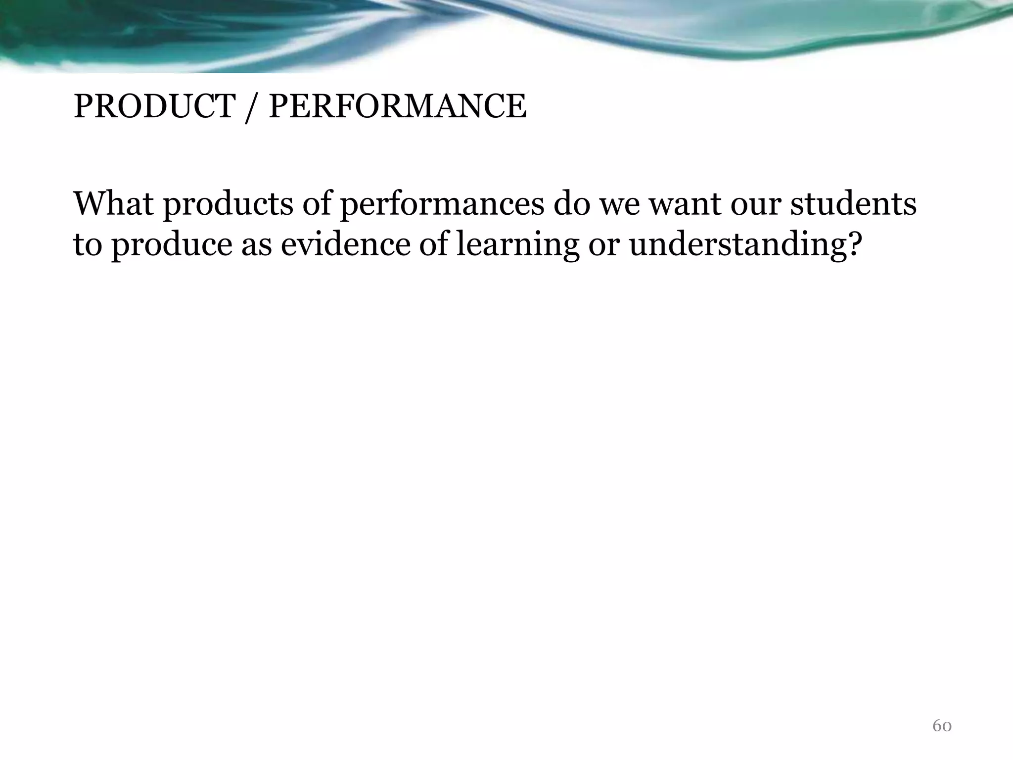 PRODUCT / PERFORMANCE
What products of performances do we want our students
to produce as evidence of learning or understanding?
60
 