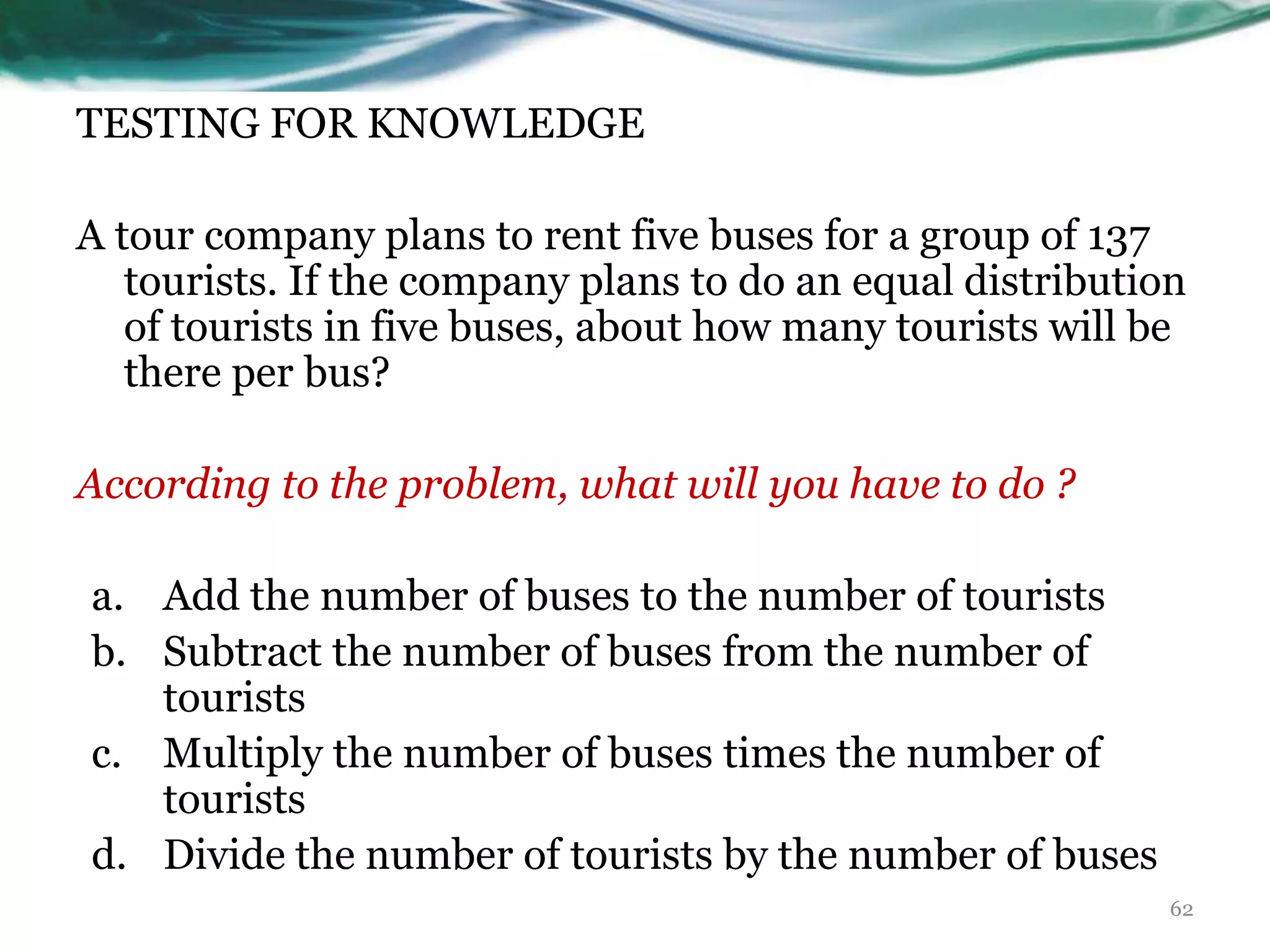 TESTING FOR KNOWLEDGE
A tour company plans to rent five buses for a group of 137
tourists. If the company plans to do an equal distribution
of tourists in five buses, about how many tourists will be
there per bus?
According to the problem, what will you have to do ?
a. Add the number of buses to the number of tourists
b. Subtract the number of buses from the number of
tourists
c. Multiply the number of buses times the number of
tourists
d. Divide the number of tourists by the number of buses
62
 