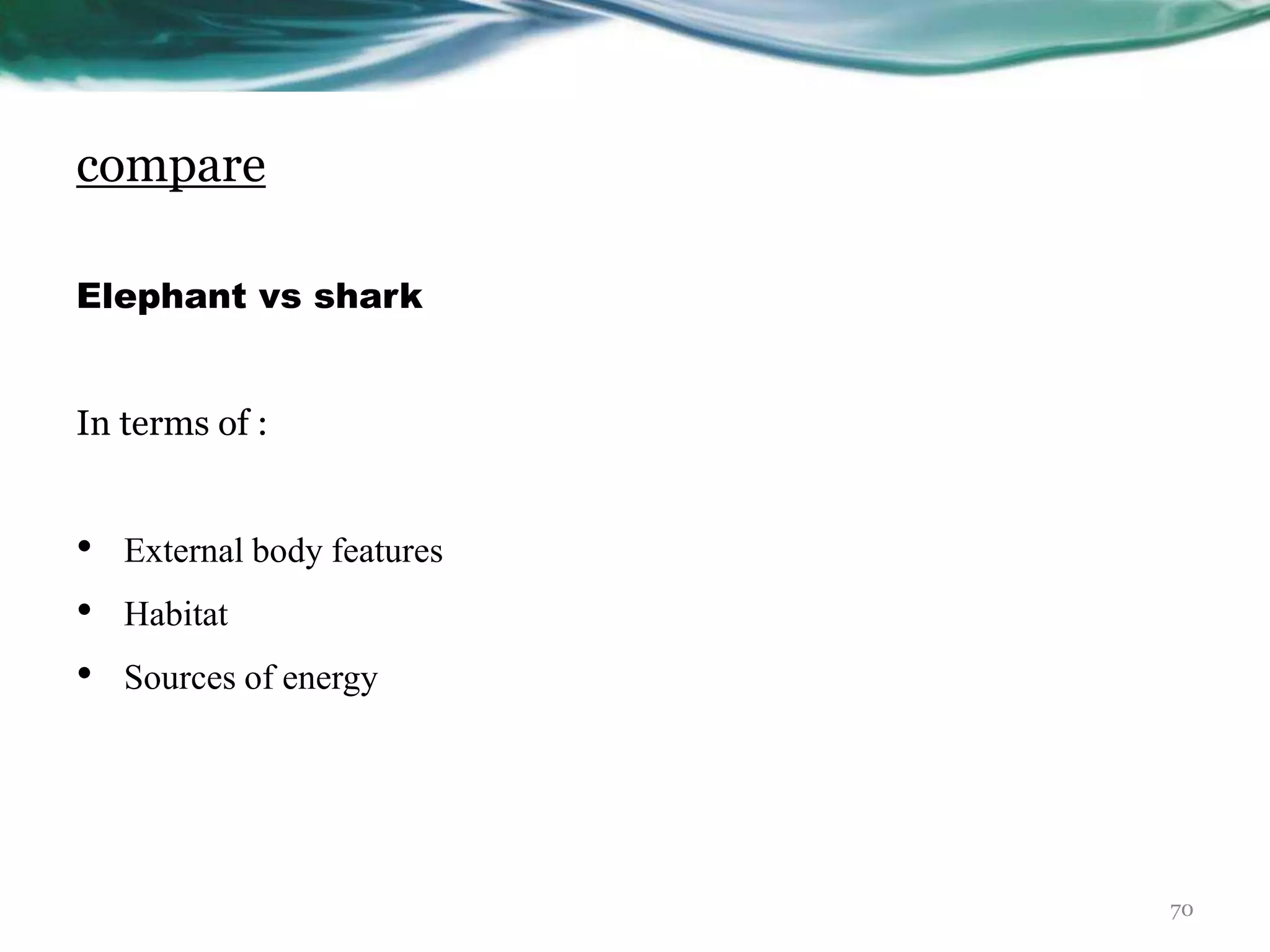 compare
Elephant vs shark
In terms of :
• External body features
• Habitat
• Sources of energy
70
 