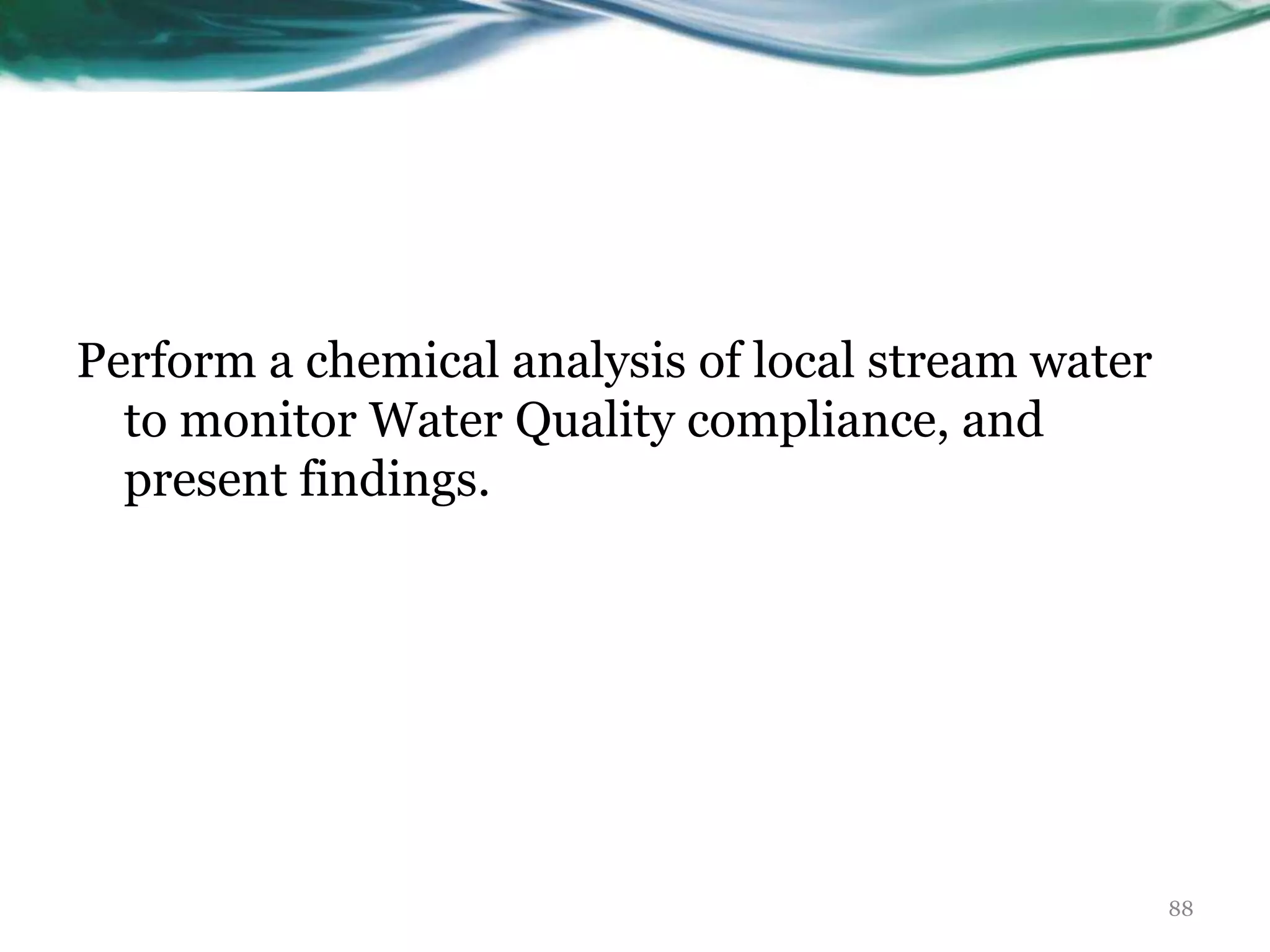 Perform a chemical analysis of local stream water
to monitor Water Quality compliance, and
present findings.
88
 