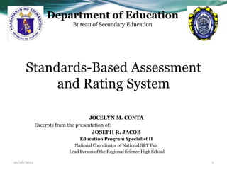 Standards-Based Assessment
and Rating System
JOCELYN M. CONTA
Excerpts from the presentation of:
JOSEPH R. JACOB
Education Program Specialist II
National Coordinator of National S&T Fair
Lead Person of the Regional Science High School
Department of Education
Bureau of Secondary Education
10/26/2015 1
 