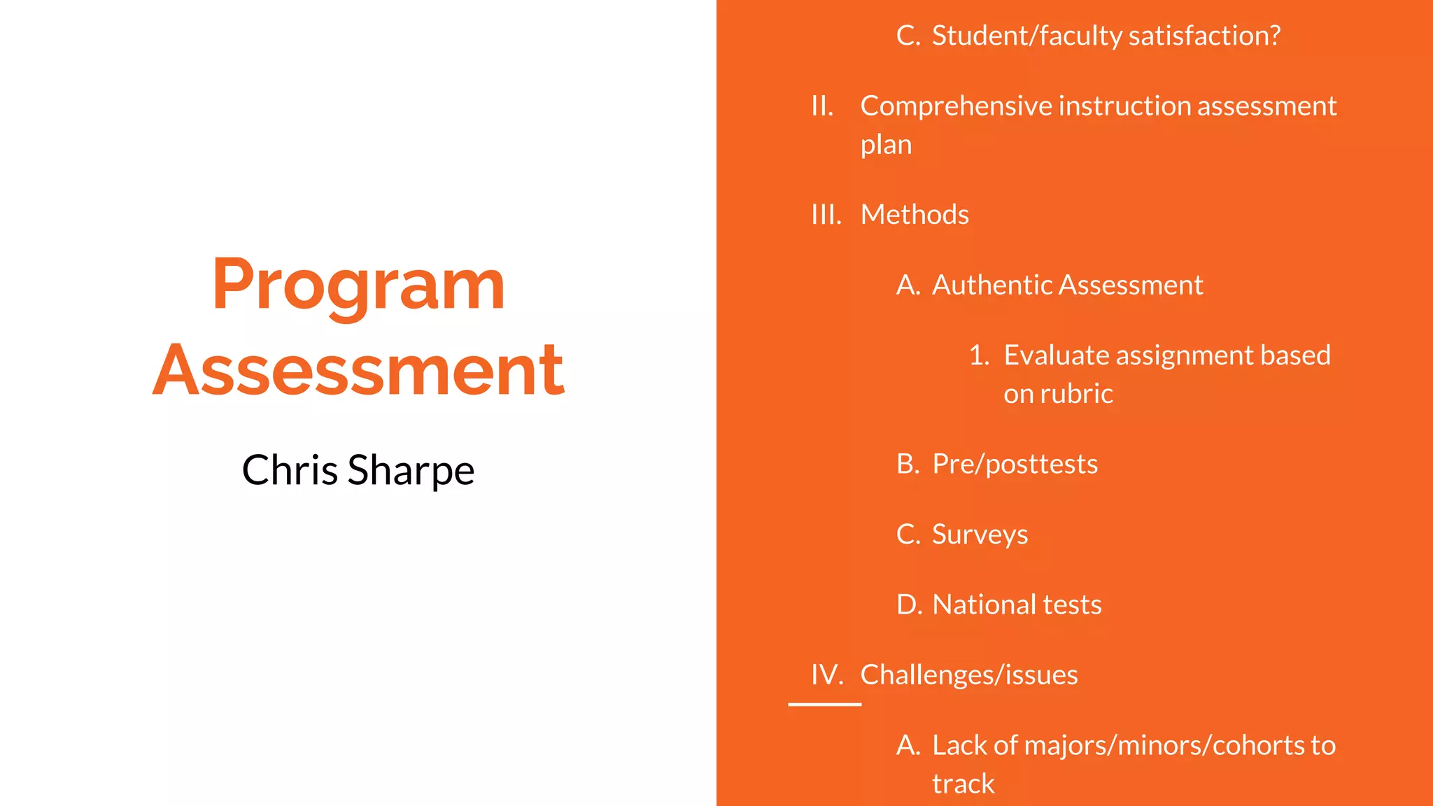 Program
Assessment
Chris Sharpe
C. Student/faculty satisfaction?
II. Comprehensive instruction assessment
plan
III. Methods
A. Authentic Assessment
1. Evaluate assignment based
on rubric
B. Pre/posttests
C. Surveys
D. National tests
IV. Challenges/issues
A. Lack of majors/minors/cohorts to
track
 