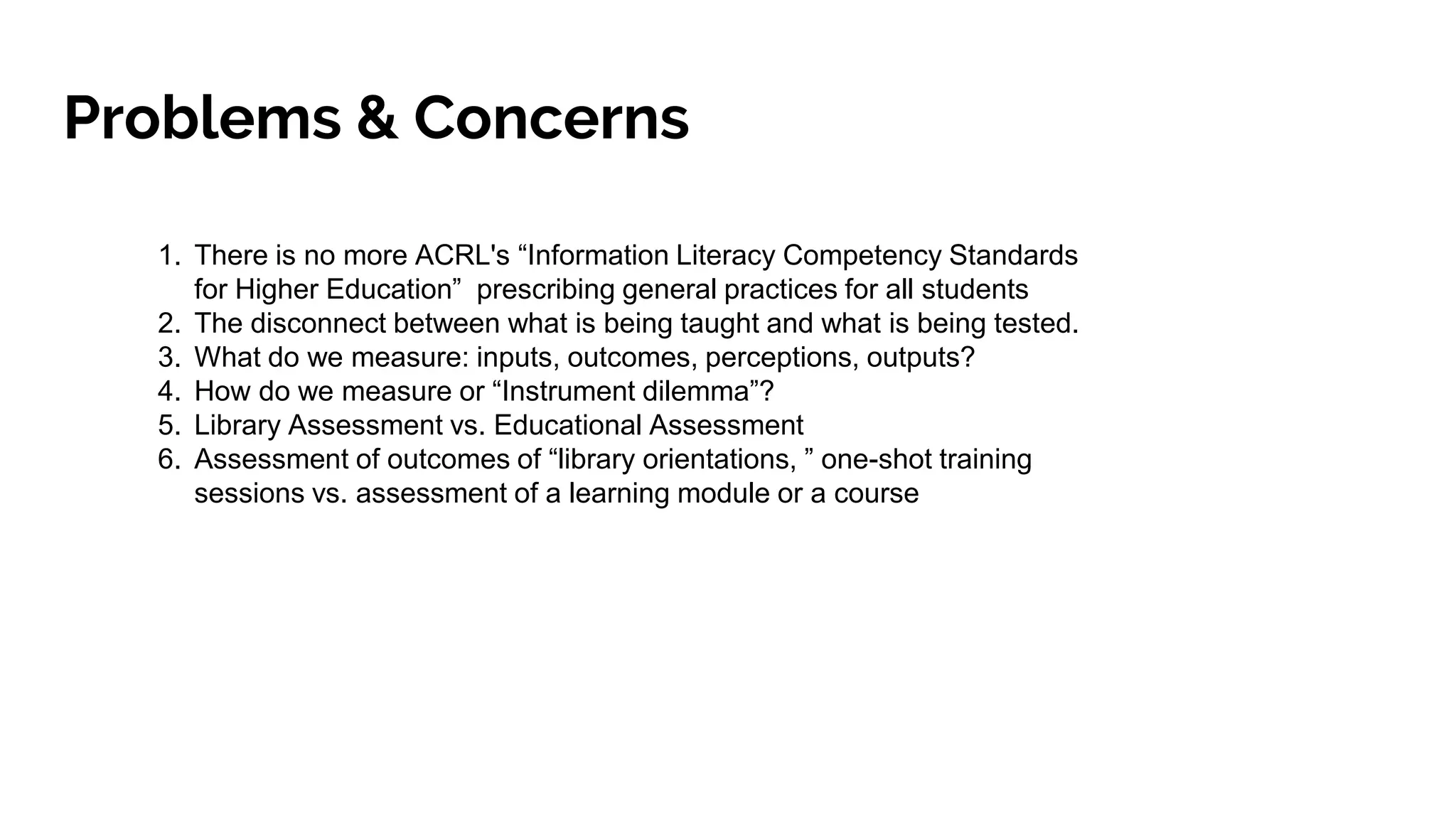 Problems & Concerns
1. There is no more ACRL's “Information Literacy Competency Standards
for Higher Education” prescribing general practices for all students
2. The disconnect between what is being taught and what is being tested.
3. What do we measure: inputs, outcomes, perceptions, outputs?
4. How do we measure or “Instrument dilemma”?
5. Library Assessment vs. Educational Assessment
6. Assessment of outcomes of “library orientations, ” one-shot training
sessions vs. assessment of a learning module or a course
 