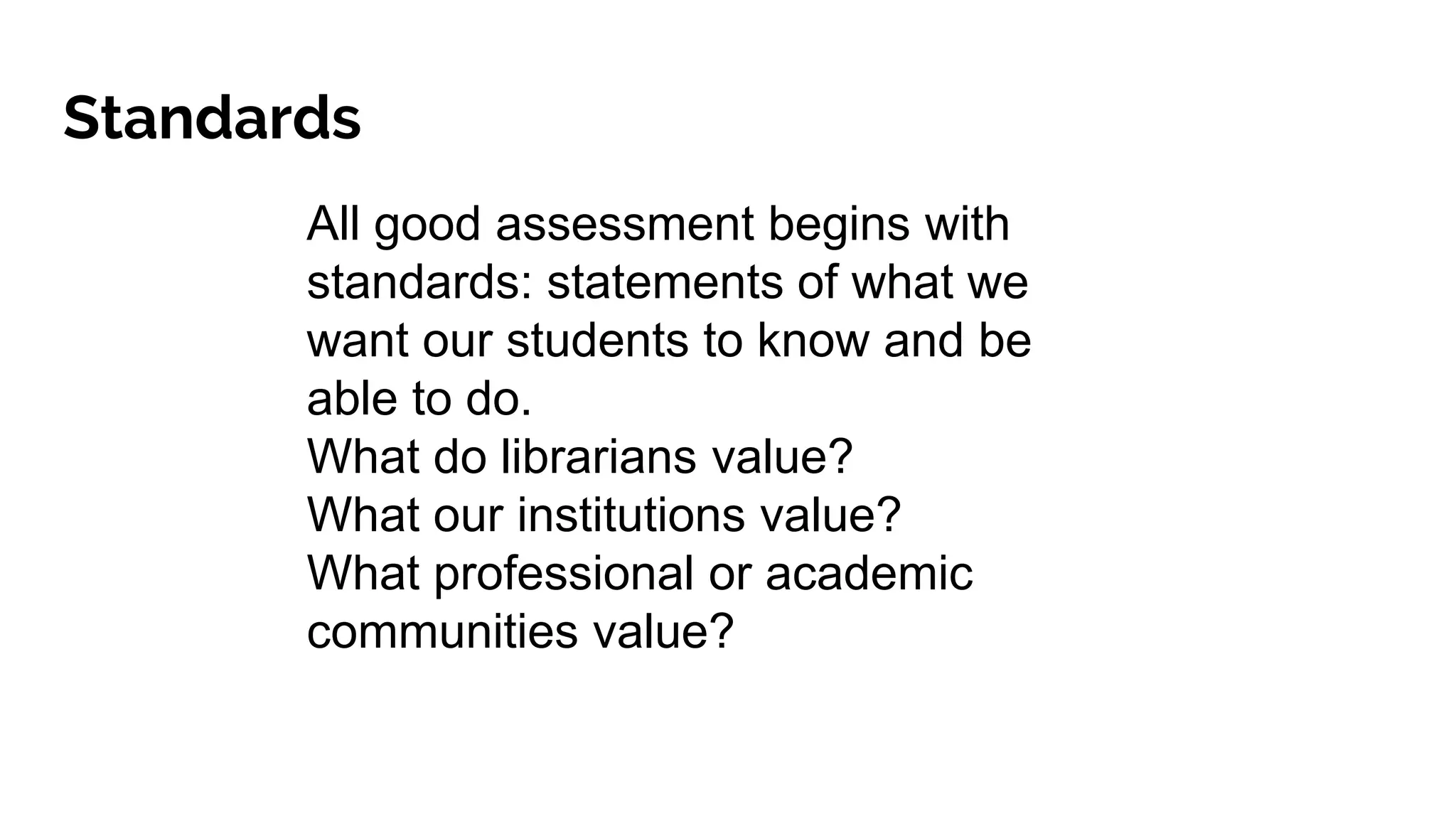 Standards
All good assessment begins with
standards: statements of what we
want our students to know and be
able to do.
What do librarians value?
What our institutions value?
What professional or academic
communities value?
 