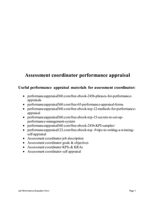 Job Performance Evaluation Form Page 1
Assessment coordinator performance appraisal
Useful performance appraisal materials for assessment coordinator:
 performanceappraisal360.com/free-ebook-2456-phrases-for-performance-
appraisals
 performanceappraisal360.com/free-65-performance-appraisal-forms
 performanceappraisal360.com/free-ebook-top-12-methods-for-performance-
appraisal
 performanceappraisal360.com/free-ebook-top-15-secrets-to-set-up-
performance-management-system
 performanceappraisal360.com/free-ebook-2436-KPI-samples/
 performanceappraisal123.com/free-ebook-top -9-tips-to-writing-a-winning-
self-appraisal
 Assessment coordinator job description
 Assessment coordinator goals & objectives
 Assessment coordinator KPIs & KRAs
 Assessment coordinator self appraisal
 