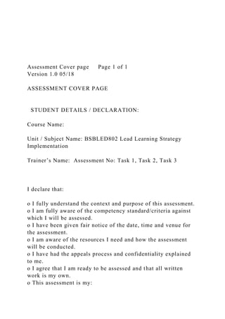 Assessment Cover page Page 1 of 1
Version 1.0 05/18
ASSESSMENT COVER PAGE
STUDENT DETAILS / DECLARATION:
Course Name:
Unit / Subject Name: BSBLED802 Lead Learning Strategy
Implementation
Trainer’s Name: Assessment No: Task 1, Task 2, Task 3
I declare that:
o I fully understand the context and purpose of this assessment.
o I am fully aware of the competency standard/criteria against
which I will be assessed.
o I have been given fair notice of the date, time and venue for
the assessment.
o I am aware of the resources I need and how the assessment
will be conducted.
o I have had the appeals process and confidentiality explained
to me.
o I agree that I am ready to be assessed and that all written
work is my own.
o This assessment is my:
 