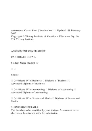 Assessment Cover Sheet | Version No 1.1, Updated: 08 February
2017
Copyright © Victory Institute of Vocational Education Pty. Ltd.
T/A Victory Institute
ASSESSMENT COVER SHEET
CANDIDATE DETAIL
Student Name Student ID
Course:
Advanced Diploma of Business
Advanced Diploma of Accounting
Media
SUBMISSION DETAILS
The due date to be specified by your trainer. Assessment cover
sheet must be attached with the submission.
 